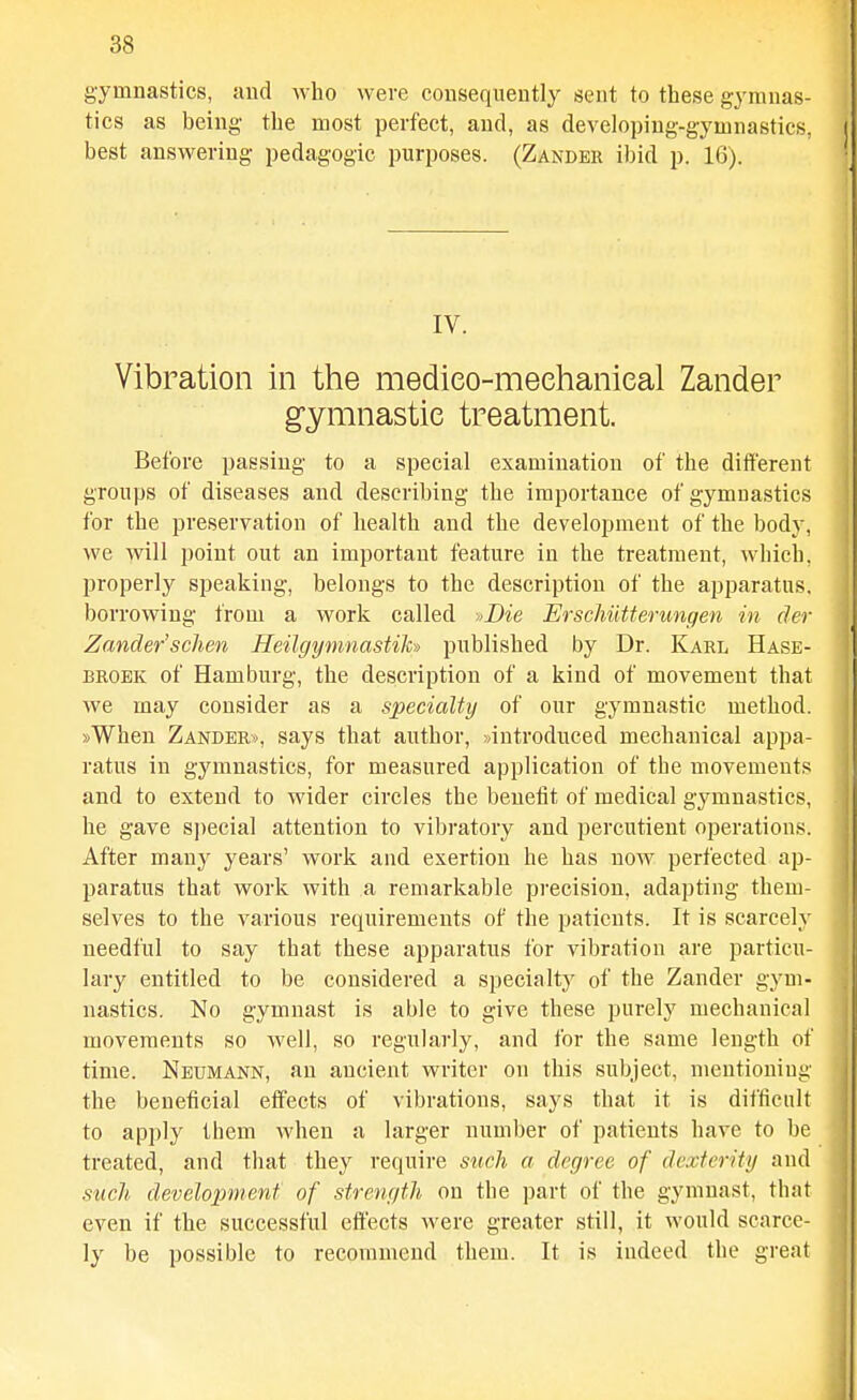 gymnastics, and who were consequently sent to these gymnas- tics as being the most perfect, and, as developing-gymnastics, best answering pedagogic purposes. (Zander ibid p. 16). IV. Vibration in the medieo-meehanieal Zander gymnastic treatment. Before passing to a special examination of the different groups of diseases and describing the importance of gymnastics for the preservation of health and the development of the body, we will point out an important feature in the treatment, which, properly speaking, belongs to the description of the apparatus, borrowing from a work called y>Die ErschiiUerungen in (lev Zander'sclien Heilgymnastih) published by Dr. Karl Hase- BROEK of Hamburg, the description of a kind of movement that we may consider as a specialty of our gymnastic method. »When Zanders, says that author, »introduced mechanical appa- ratus in gymnastics, for measured application of the movements and to extend to wider circles the benetit of medical gymnastics, he gave si)ecial attention to vibratory and percutient operation.s. After many years' work and exertion he has now perfected ap- paratus that work with a remarkable precision, adapting them- selves to the various requirements of the patients. It is scarcely needful to say that these apparatus for vibration are particu- lary entitled to be considered a specialty of the Zander gym- nastics. No gymnast is able to give these purely mechanical movements so well, so regularly, and for the same length of time. Neumann, an ancient writer on this subject, mentioning the beneficial effects of vibrations, says that it is difficult to apply them when a larger number of patients have to be treated, and that they require such a degree of dexterity and such development; of strength on the part of the gymnast, that even if the successful effects were greater still, it would scarce- ly be possible to recommend them. It is indeed the great