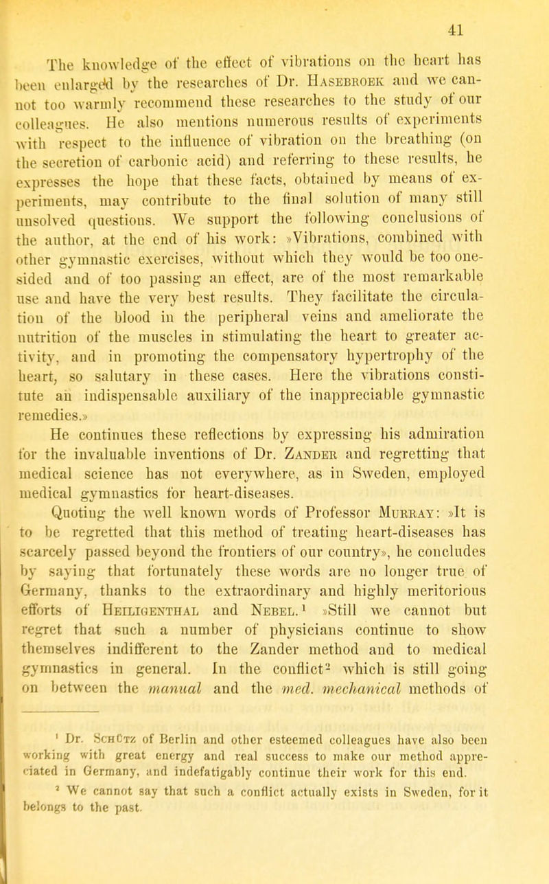 The knowledge of the effect of vibrations on the heart has been enlarged by the researches of Dr. Hasebroek and we can- not too warmly recommend these researches to the study of our colleagues. He also mentions numerous results of experiments with respect to the influence of vibration on the breathing (on the secretion of carbonic acid) and referring to these results, he expresses the hope that these facts, obtained by means of ex- periments, may contribute to the final solution of many still unsolved questions. We support the folloAving conclusions of the author, at the end of his work: »Vibrations, combined with other gymnastic exercises, without which they would be too one- sided and of too passing an effect, are of the most remarkable use and have the very best results. They facilitate the circula- tion of the blood in the peripheral veins and ameliorate the nutrition of the muscles in stimulating the heart to greater ac- tivity, and in promoting the compensatory hypei'trophy of the heart, so salutary in these cases. Here the vibrations consti- tute an indispensable auxiliary of the inappreciable gymnastic remedies.^ He continues these reflections by expressing his admiration for the invaluable inventions of Dr. Zander and regretting that medical science has not everywhere, as in Sweden, employed medical gymnastics for heart-diseases. Quoting the well known words of Professor Murray: »It is to be regretted that this method of treating heart-diseases has scarcely passed beyond the frontiers of our country*, he concludes by saying that fortunately these words are no longer true of Germany, thanks to the extraordinary and highly meritorious efforts of Heiligenthal and Nebel. ^ »Still we cannot but regret that such a number of physicians continue to show themselves indifferent to the Zander method and to medical gymnastics in general. In the conflict- which is still going on between the manual and the med. mechanical methods of ' Dr. SchCtz of Berlin and other esteemed colleagues have also been working with great energy and real success to make our method appre- ciated in Germany, and indefatigably continue their work for this end. ' We cannot say that such a conflict actually exists in Sweden, for it belongs to the past.