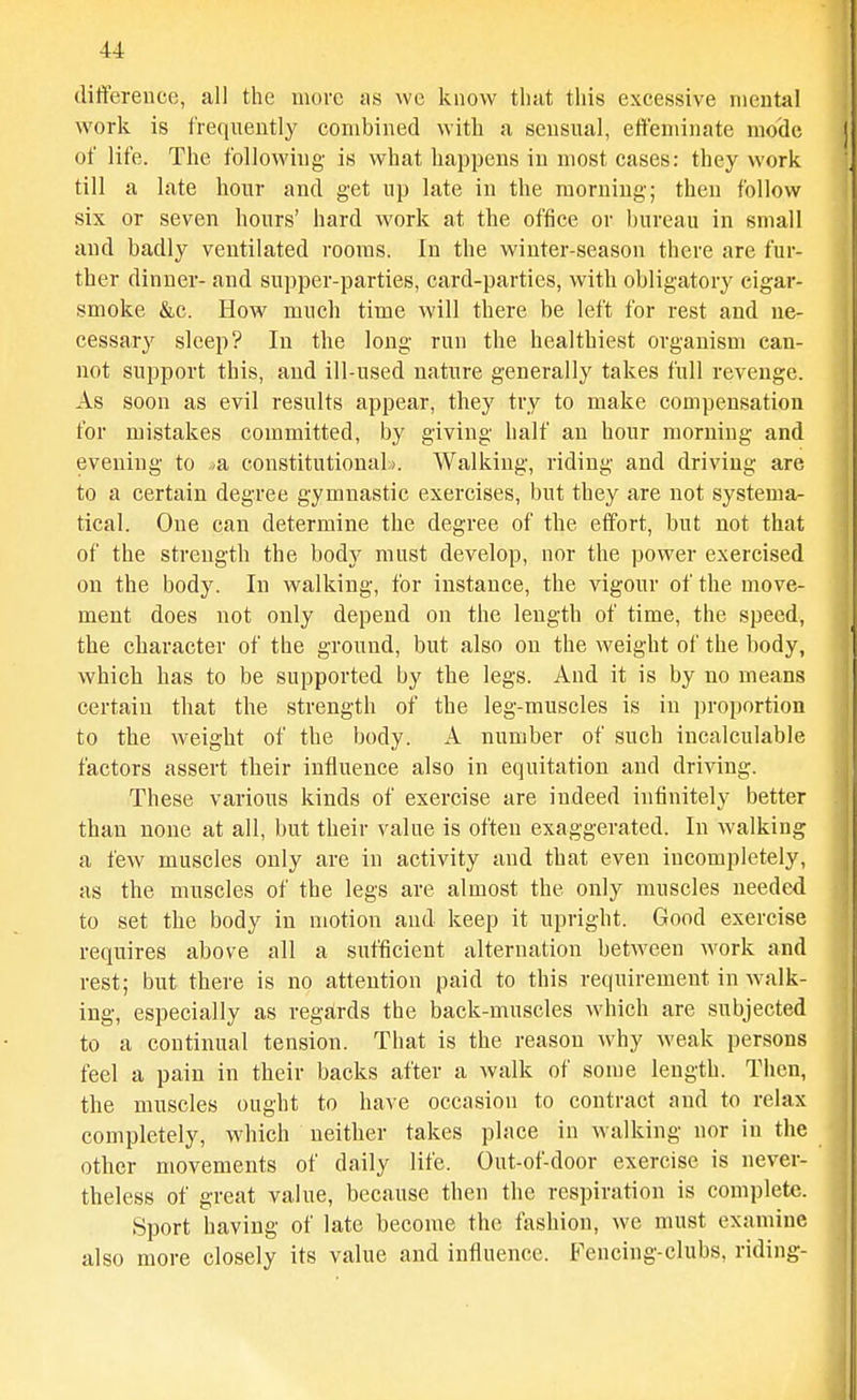 difference, all the more as we know that this excessive mental work is frequently combined with a sensual, effeminate mode of life. The following is what happens in most cases: they work till a late hour and get up late in the raorniug; theu follow six or seven hours' hard work at the office or bureau in small and badly ventilated rooms. In the winter-season there are fur- ther dinner- and supper-parties, card-parties, with obligatory cigar- smoke &c. How much time will there be left for rest and ne- cessary sleep? In the long run the healthiest organism can- not support this, and ill-used nature generally takes full revenge. As soon as evil results appear, they try to make compensation for mistakes committed, by giving half an hour morning and evening to -ia constitutiouaL). Walking, riding and driving are to a certain degree gymnastic exercises, but they are not systema- tical. One can determine the degree of the effort, but not that of the strength the body must develop, nor the power exercised on the body. In walking, for instance, the vigour of the move- ment does not only depend on the length of time, the speed, the character of the ground, but also on the weight of the body, which has to be supported by the legs. And it is by no means certain that the strength of the leg-muscles is in proportion to the weight of the body. A number of such incalculable factors assert their influence also in equitation and driving. These various kinds of exercise are indeed infinitely better than none at all, but their value is often exaggerated. In walking a few muscles only are in activity and that even incompletely, as the muscles of the legs are almost the only muscles needed to set the body in motion and keep it upright. Good exercise requires above all a sufficient alternation between work and rest; but there is no attention paid to this requirement in walk- ing, especially as regards the back-muscles which are subjected to a continual tension. That is the reason why weak persons feel a pain in their backs after a walk of some length. Then, the muscles ought to have occasion to contract and to relax completely, which neither takes place in walking nor in the other movements of daily life. Out-of-door exercise is never- theless of great value, because then the respiration is complete. Sport having of late become the fashion, we must examine also more closely its value and influence. Fencing-clubs, riding-