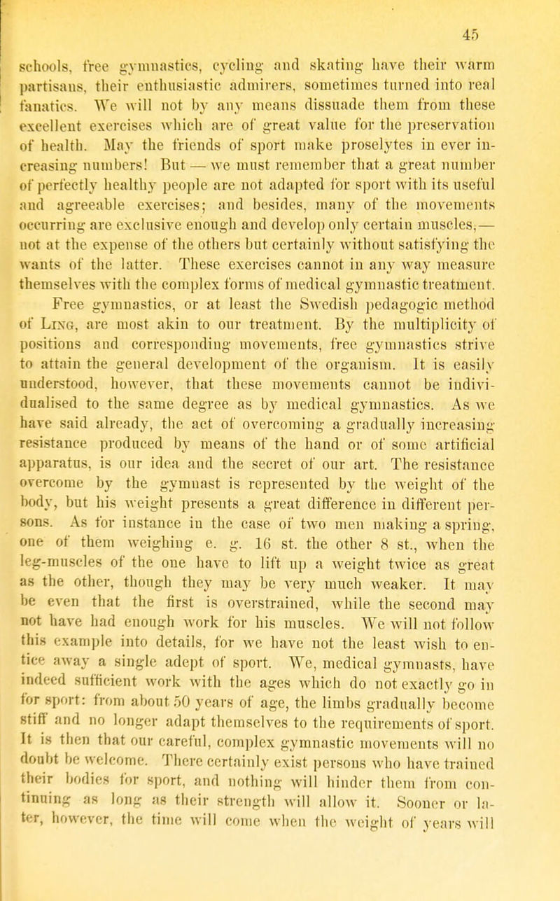 schools, tree gymnastics, cycling- and skating have their warm partisans, their enthusiastic admirers, sometimes turned into real fanatics. AVe will not by any means dissuade them from these excellent exercises which are of great value for the preservation of health. May the friends of sport make proselytes in ever in- creasing numbers! But — we must remember that a great number of perfectly healthy people are not adapted for sport with its useful and agreeable exercises; and besides, many of the movements occurring are exclusive enough and develop only certain muscles,— not at the expense of the others but certainly without satisfying the wants of the latter. These exercises cannot in any way measure themselves with the complex forms of medical gymnastic treatment. Free gymnastics, or at least the Swedish pedagogic method of Ling, are most akin to our treatment. By the multiplicity of positions and corresponding movements, free gymnastics strive to attain the general development of the organism. It is easily understood, however, that these movements cannot be indivi- dualised to the same degree as by medical gymnastics. As we have said already, the act of overcoming a gradually increasing resistance produced by means of the hand or of some artificial a])paratus, is our idea and the secret of our art. The resistance overcome by the gymnast is represented by the weight of the body, but his weight presents a great difference in different per- sons. As for instance in the case of two men making a spring, one of them weighing e. g. 16 st. the other 8 St., when the leg-muscles of the one have to lift up a weight twice as great as the other, though they may be very much weaker. It may be even that the first is overstrained, while the second may not have had enough work for his muscles. We will not follow this example into details, for we have not the least wish to en- tice away a single adept of sport. We, medical gymnasts, have indeed sufficient work with the ages which do not exactly go in for sport: from about 50 years of age, the limbs gradually become stiff and no longer adapt themselves to the requirements of sport. It is then that our careful, complex gymnastic movements will no doubt be welcome. There certainly exist persons who have trained their bodies for sport, and nothing will hinder them from con- tinning as long as their strength will allow it. Sooner or la- ter, however, the time will come when the weight of years will