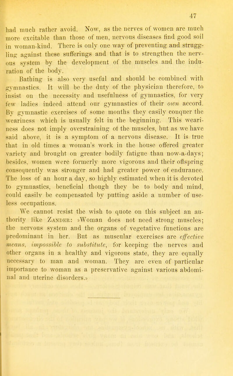 had iiincb rather avoid. Now, as the nerves of women are much more excitable than those of men, nervous diseases find good soil in woman-kind. There is only one way of preventing and strugg- ling against these sufferings and that is to strengthen the nerv- ous system by the development of the muscles and the indu- ration of the body. Bathing is also very useful and should be combined with gymnastics. It will be the duty of the physician therefore, to insist on the necessity and usefulness of gymnastics, for very few ladies indeed attend our gymnastics of their oivn accord. By gymnastic exercises of some months they easily conquer the weariness which is usually felt in the beginning. This weari- ness does not imply overstraining of the muscles, but as we have said above, it is a symptom of a nervous disease. It is true that in old times a woman's work in the house offered greater variety and brought on greater bodily fatigue than now-a-days; besides, women were formerly more vigorous and their offspring consequently was stronger and had greater power of endurance. The loss of an hour a day, so highly estimated when it is devoted to gymnastics, beneficial though they be to body and mind, could easily be compensated by putting aside a number of use- less occupations. We cannot resist the wish to quote on this subject an au- thority like Zajtder: »Woman does not need strong muscles; the nervous system and the organs of vegetative functions are predominant in her. But as muscular exercises are effective means, impossible to substitute, for keeping the nerves and other organs in a healthy and vigorous state, they are equally necessary to man and woman. They are even of particular importance to woman as a preservative against various abdomi- nal and uterine di.sorders.»