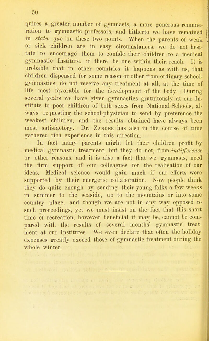 quires a greater number of gymnasts, a more generous remune- ration to gymnastic professors, and hitherto we have remained in statu quo on these two points. When the parents of weak or sick children are in easy circumstances, we do not hesi- tate to encourage them to confide their children to a medical gymnastic Institute, if there be one within their reach. It is probable that in other countries it happens as with us, tliat children dispensed for some reason or other from ordinary school- gymnastics, do not receive any treatment at all, at the time of life most favorable for the development of the body. During several yestrs we have given gymnastics gratuitously at our In- stitute to poor children of both sexes from National Schools, al- ways requesting the school-physician to send by preference the weakest children, and the results obtained have always been most satisfactory. Dr. Zander has also in the course of time gathered rich experience in this direction. In fact many parents might let their children profit by medical gymnastic treatment, but they do not, from indifference or other reasons, and it is also a fact that we, gymnasts, need the firm support of our colleagues for the realisation of our ideas. Medical science would gain much if our efforts were supported by their energetic collaboration. Now people think they do quite enough by sending their young folks a few weeks in summer to the seaside, up to the mountains or into some country place, and though we are not in any way opposed to such proceedings, yet we must insist on the fact that this short time of recreation, however beneficial it may be, cannot be com- pared with the results of several months' gymnastic treat- ment at our Institutes. We even declare that often the holiday expenses greatly exceed those of gymnastic treatment during the whole winter.