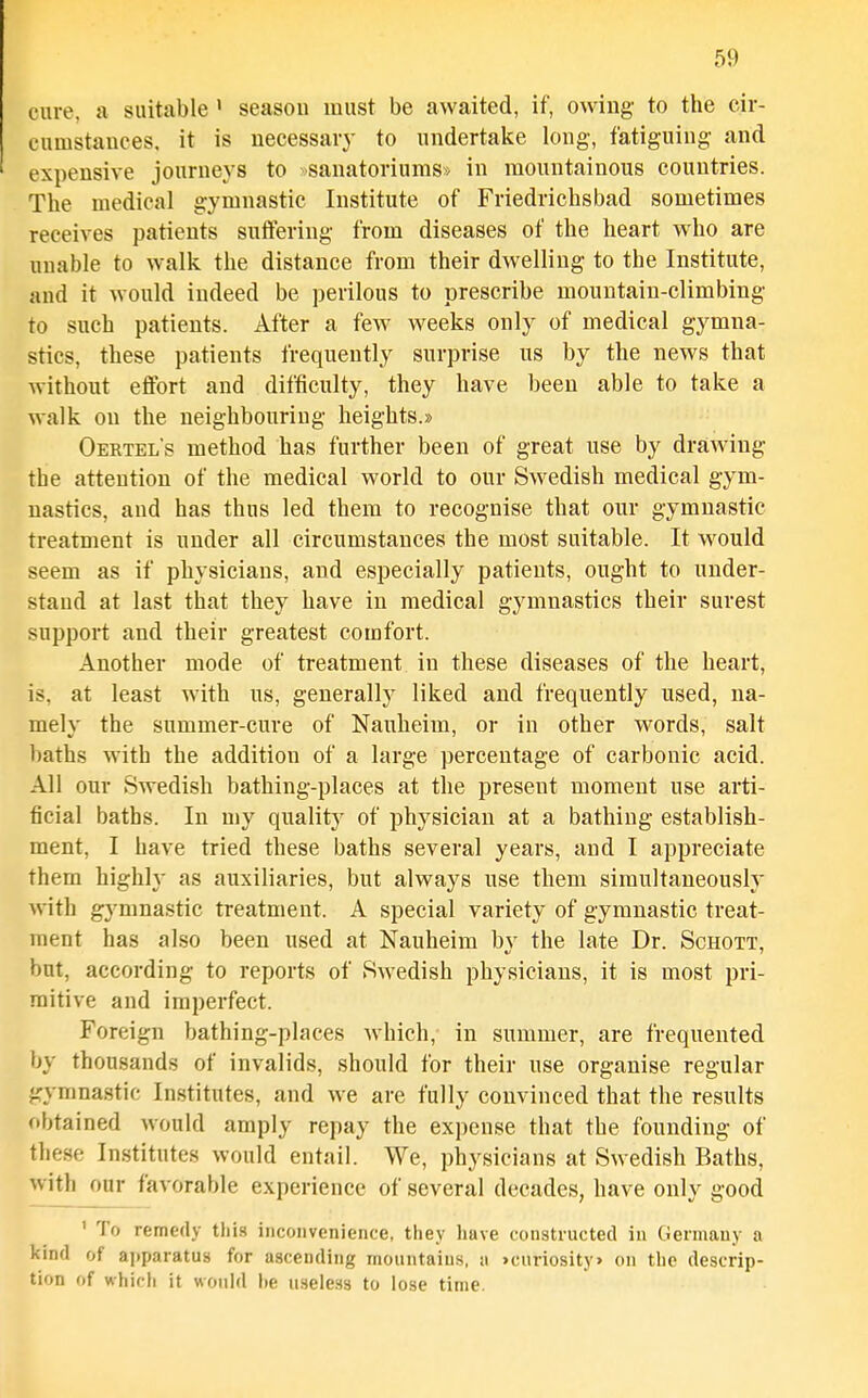 cure, a suitable ' seasou must be awaited, if, owing- to the cir- cumstances, it is necessary to undertake long, fatiguing and expensive journeys to >sanatoriums» in mountainous countries. The medical gymnastic Institute of Friedrichsbad sometimes receives patients suffering from diseases of the heart who are unable to walk the distance from their dwelling to the Institute, and it would indeed be perilous to prescribe mountain-climbing to such patients. After a few weeks only of medical gymna- stics, these patients frequently surprise us by the news that without effort and difficulty, they have been able to take a walk on the neighbouring heights.* Oertel's method has further been of great use by drawing the attention of the medical world to our Swedish medical gym- nastics, and has thus led them to recognise that our gymnastic treatment is under all circumstances the most suitable. It would seem as if physicians, and especially patients, ought to under- stand at last that they have in medical gymnastics their surest support and their greatest comfort. Another mode of treatment in these diseases of the heart, is, at least with us, generally liked and frequently used, na- mely the summer-cure of Nauheim, or in other words, salt baths with the addition of a large percentage of carbonic acid. All our Swedish bathing-places at the present moment use arti- ficial baths. In niy quality of physician at a bathing establish- ment, I have tried these baths several years, and I appreciate them highly as auxiliaries, but always use them simultaneously with gymnastic treatment. A special variety of gymnastic treat- ment has also been used at Nauheim by the late Dr. Schott, but, according to reports of Swedish physicians, it is most pri- mitive and imperfect. Foreign bathing-places Avhich, in summer, are frequented by thousands of invalids, should for their use organise regular gymnastic Institutes, and we are fully convinced that the results obtained would amply repay the expense that the founding of tlie.se Institutes would entail. We, physicians at Swedish Baths, with our favorable experience of several decades, have only good ' To remedy this inconvenience, they have constructed in Germany a kind of ai)paratU8 for ascending mountains, a >curiosity> on the descrip- tion of which it wouhl he u.sele3s to lose time.