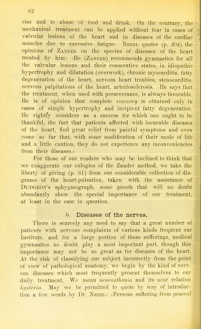 cise and to abuse of food and drink. On the contrary, the mechanical treatment can be applied without fear in cases of [ valvular lesions of the heart and in diseases of the cardiac ' muscles due to excessive fatigue- Nbbel quotes (p. 204) the opinions of Zander on the species of diseases of the heart treated by him: :»He (Zander) recommends g'ymnastics for all the valvular lesions and their consecutive states, in idiopathic hypertrophy and dilatation (overwork), chronic myocarditis, fatty degeneration of the heart, nervous heart troubles, stenocarditis, nervous palpitations of the heart, arteriosclerosis. He says that the treatment, when used with perseverance, is always favorable. He is of opinion that complete recovery is obtained only in cases of simple hypertrophy and incipient fatty degeneration. He rightfy considers as a success for which one ought to be thankful, the fact that patients affected with incurable diseases of the heart, find great relief from painful symptoms and even come so far that, with some moditication of their mode of life and a little caution, they do not experience any inconveniencies trom their diseases.s For those of our readers who may be inclined to think that we exaggerate our eulogies of the Zander method, we take the liberty of giving (p. 61) from our considerable collection of dia- grams of the heart-pulsation, taken with the assistance of Dudgeon's sphygmograph, some proofs that will no doubt abundantly show the special importance of our treatment, at least in the case in question. b. Diseases of the nerves. There is scarcely any need to say that a great number of patients with nervous complaints of various kinds frequent our Institute, and for a large portion of these sufferings, medical gymnastics no doubt play a most important part, though this importance may not be so great as for diseases of the heart. At the risk of classifying our subject incorrectly from the point of view of pathological anatomy, we begin by the kind of nerv- ous diseases which most frequently present themselves to our daily treatment. We mean neurasthenia and its near relation hi/stcria. May we be permitted to (|U0te by way of introduc- tion a few words by Dr. Nebel: sPersons suflfering from general