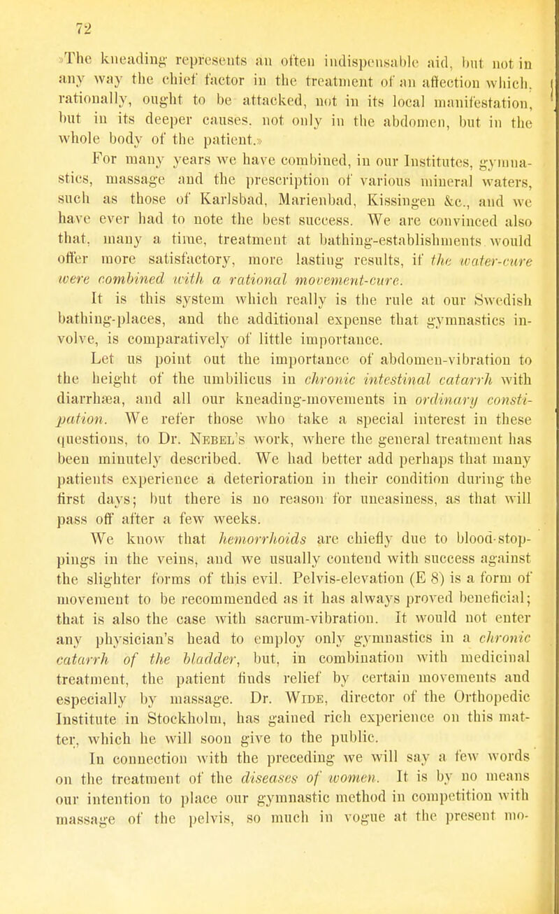 any way the ehief factor in the treatment of an affection wliich. rationally, ought to be attacked, not in its local manifestation, but in its deeper causes, not only in the abdomen, but in the whole body of the patient.» For many years we have combined, in our Institutes, yynma- stics, massage and the prescription of various mineral waters, such as those of Karlsbad, Marienbad, Kissingen &c., and we have ever had to note the best success. We are convinced also that, many a time, treatment at bathing-establishments would offer more satisfactory, more lasting results, if the iva.ter-cure were combined tcith a rational movement-cure. It is this system which really is the rule at our Swedish bathing-places, and the additional expense that gymnastics in- volve, is comparatively of little importance. Let us point out the importance of abdomen-vibration to the height of the umbilicus in chronic intestinal catarrh with diarrhaja, and all our kneading-movements in ordinary consti- pation. We refer those who take a special interest in these questions, to Dr. Nebbl's work, where the general treatment has been minutely described. We had better add perhaps that many patients experience a deterioration in their condition during the first days; but there is no reason for uneasiness, as that will pass off after a few weeks. We know that hemorrJtoids are chiefly due to blood-stop- pings in the veins, and we usually contend with success against the slighter forms of this evil. Pelvis-elevation (E 8) is a form of movement to be recommended as it has always proved beneficial; that is also the case with sacrum-vibration. It would not enter any physician's head to employ only gymnastics in a chronic catarrh of the bladder, but, in combination with medicinal treatment, the patient finds relief by certain movements and especially by massage. Dr. Wide, director of the Orthopedic Institute in Stockholm, has gained rich experience on this mat- ter, which he will soon give to the public. In connection with the preceding we will say a few words on the treatment of the diseases of women. It is by no means our intention to place our gymnastic method in competition Avith massage of the pelvis, so much in vogue at the present mo-