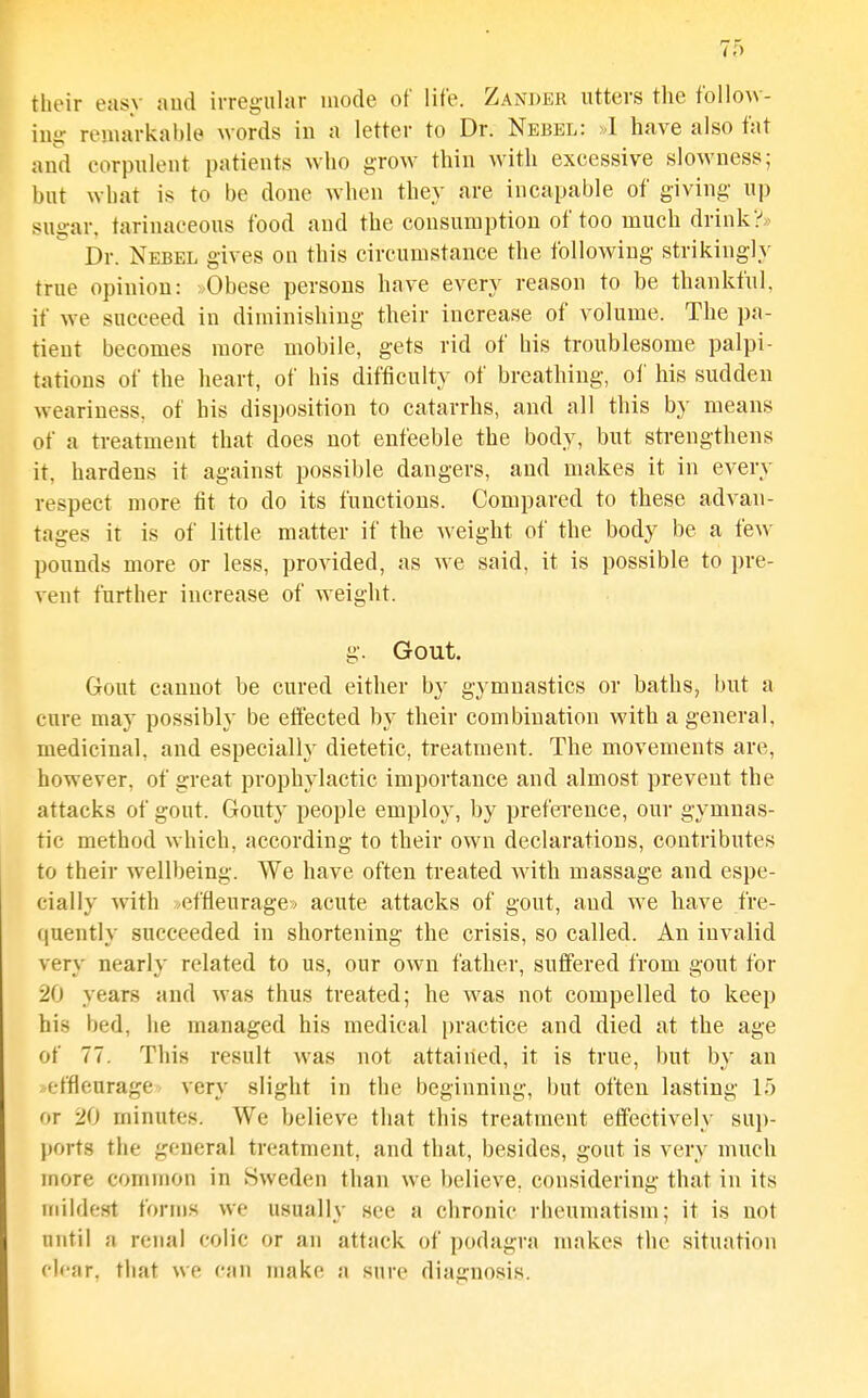 their easy aud irreg-ular mode of life. Zander utters the foliow- ing remarkable words in a letter to Dr. Nebbl: »1 have also fat and corpulent patients who grow thin with excessive slowness; but what is to be done Avhen they are incapable of giving- up sugar, tarinaceous food aud the consumption of too much drink?* Dr. Nebel gives on this circumstance the following strikingly true opinion: »Obese persons have every reason to be thankful, if we succeed in diminishing their increase of volume. The pa- tient becomes more mobile, gets rid of his troublesome palpi- tations of the heart, of his difficulty of breathing, of his sudden weariness, of his disposition to catarrhs, and all this by means of a treatment that does not enfeeble the body, but strengthens it, hardens it against possible dangers, and makes it in every respect more tit to do its functions. Compared to these advan- tages it is of little matter if the ^veight of the body be a few pounds more or less, provided, as we said, it is possible to pre- vent further increase of weight. g. Gout. Gout cannot be cured either by gymnastics or baths, l)ut a cure may possibly be effected by their combination with a general, medicinal, and especially dietetic, treatment. The movements are, however, of great prophylactic importance and almost prevent the attacks of gout. Gouty people employ, by preference, our gymnas- tic method which, according to their own declarations, contributes to their wellbeing. We have often treated with massage and espe- cially with ./effieurage» acute attacks of gout, and we have fre- (juently succeeded in shortening the crisis, so called. An invalid very nearly related to us, our own father, suffered from gout for 20 years and was thus treated; he was not compelled to keep his bed, he managed his medical practice and died at the age of 77. This result was not attained, it is true, but by an effleurage- very slight in the beginning, but often lasting 15 or 20 minutes. We believe that this treatment effectively sup- ports the general treatment, and that, besides, gout is very much more common in Sweden than we believe, considering that in its mildest forms we usually see a chronic rheumatism; it is not until a renal colic or an attack of podagra makes the situation fli'str. that we can make a sure diagnosis.