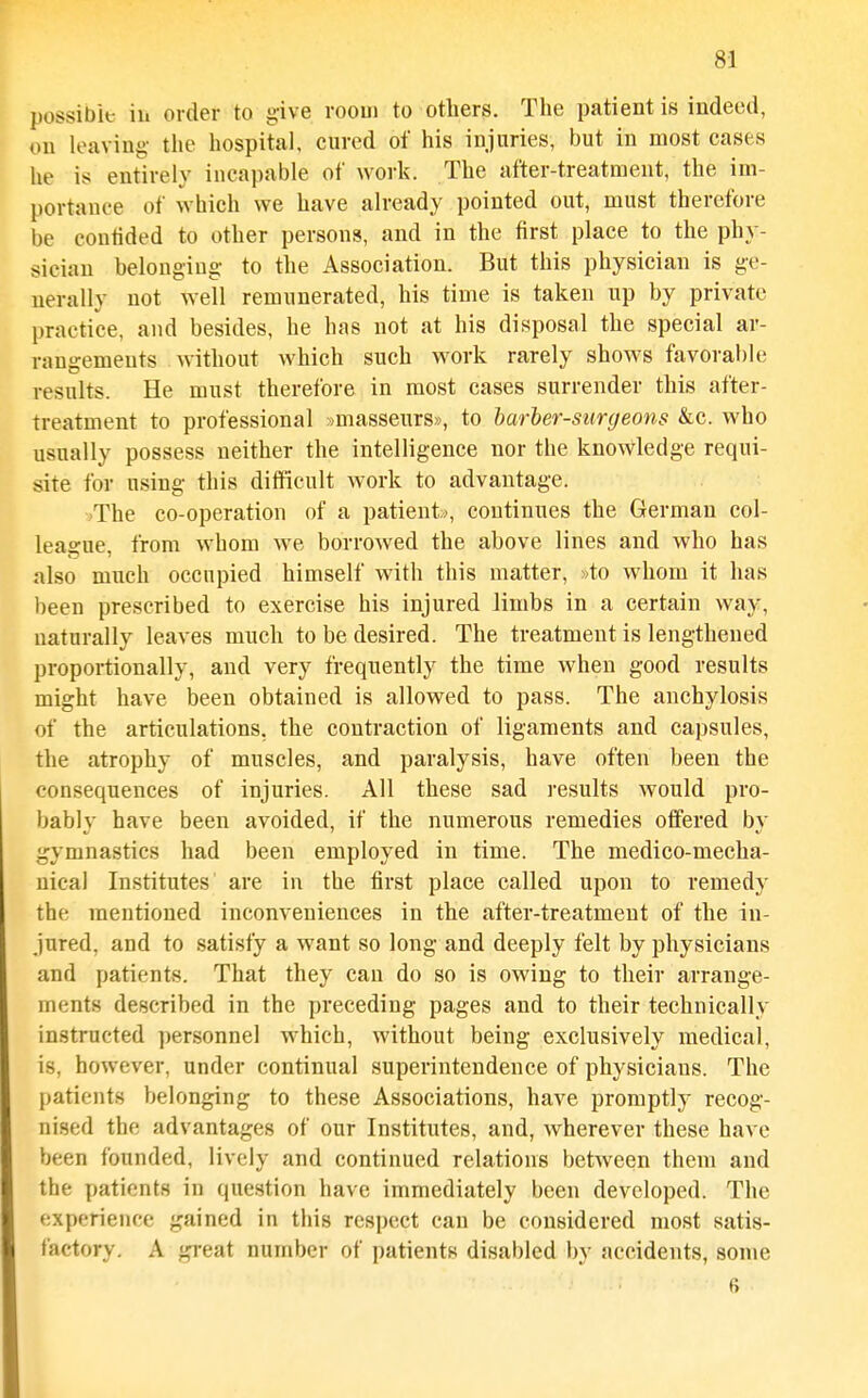 possible ill order to give rooui to others. The patient is indeed, oil leaving the hospital, cured of his injuries, but in most cases he is entirely incapable of work. The after-treatment, the im- portance of which we have already pointed out, must therefore be confided to other persons, and in the first place to the phy- sician belongiug- to the Association. But this physician is ge- nerally not well remunerated, his time is taken up by private practice, and besides, he has not at his disposal the special ar- rangements without which such work rarely shows favorable results. He must therefore in most cases surrender this after- treatment to professional :)masseurs», to harher-surgeons &c. who usually possess neither the intelligence nor the knowledge requi- site for using this difficult Avork to advantage. )The co-operation of a patient>, continues the German col- league, from whom we borrowed the above lines and who has also much occupied himself with this matter, »to whom it has been prescribed to exercise his injured limbs in a certain way, naturally leaves much to be desired. The treatment is lengthened proportionally, and very frequently the time when good results might have been obtained is allowed to pass. The anchylosis of the articulations, the contraction of ligaments and capsules, the atrophy of muscles, and paralysis, have often been the consequences of injuries. All these sad results would pro- bably have been avoided, if the numerous remedies offered by i^ymnastics had been employed in time. The medico-mecha- nical Institutes are in the first place called upon to remedy the mentioned inconveniences in the after-treatment of the in- jured, and to satisfy a want so long and deeply felt by physicians and patients. That they can do so is owing to their arrange- ments described in the preceding pages and to their technically instructed ])ersonnel which, without being exclusively medical, is, however, under continual superintendence of physicians. The patients belonging to these Associations, have promptly recog- nised the advantages of our Institutes, and, wherever these have been founded, lively and continued relations between them and the patients in question have immediately been developed. The experience gained in this respect can be considered most satis- factory. A gi-eat number of patients disabled by accidents, some 6