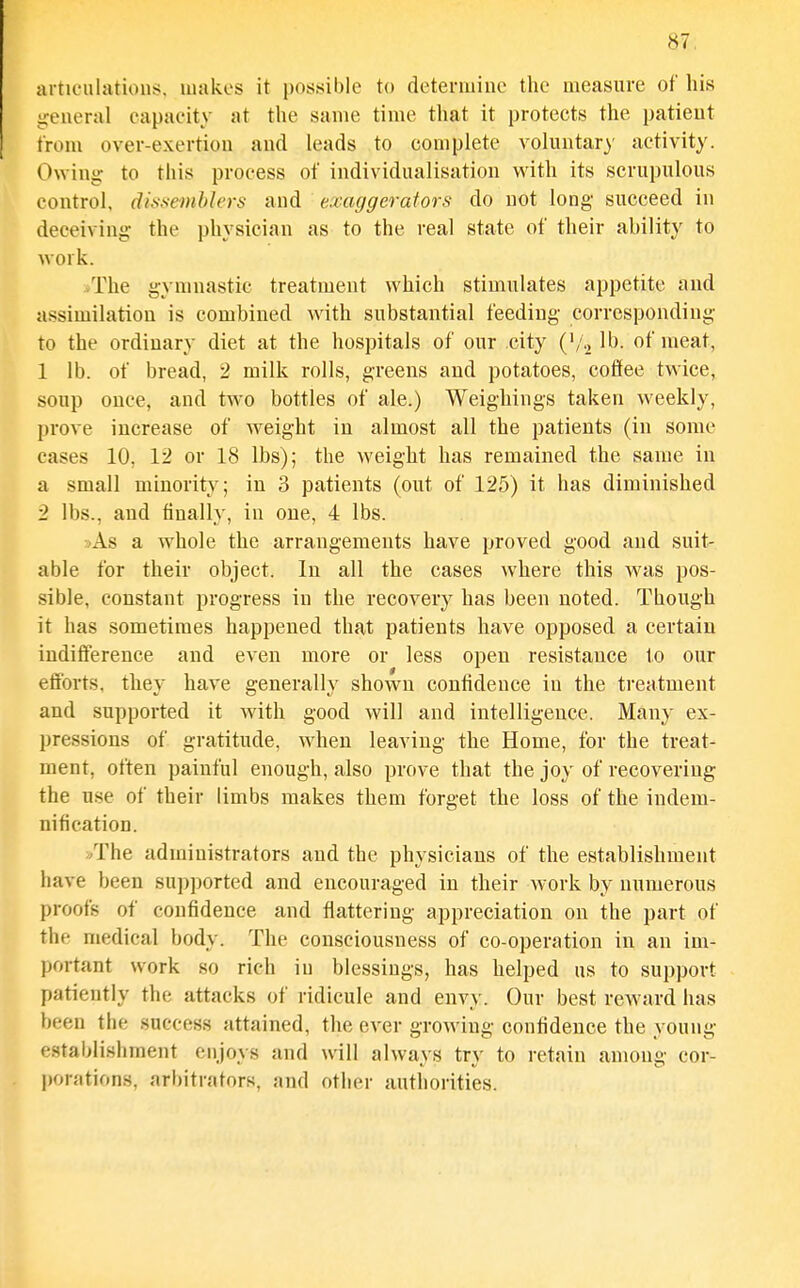 articulations. Jiiakes it possible to determine the measure of his ireueral capacity at the same time that it protects the patient trom over-exertion and leads to complete voluntary activity. Owing to this process of individualisation with its scrupulous W control, difisemblers and exaggerators do not long succeed in deceiving- the physician as to the real state of their ability to work. /rhe gymnastic treatment which stimulates appetite and assimilation is combined with substantial feeding corresponding to the ordinary diet at the hospitals of our city ('/.^ of meat, 1 lb. of bread, 2 milk rolls, greens and potatoes, coffee twice, soup once, and two bottles of ale.) Weighings taken weekly, prove increase of weight in almost all the patients (in some cases 10, 12 or 18 lbs); the weight has remained the same in a small minority; in 3 patients (out of 125) it has diminished 2 lbs., and finally, in one, 4 lbs. »As a whole the arrangements have proved good and suit- able for their object. In all the cases where this was pos- sible, constant progress in the recovery has been noted. Though it has sometimes happened that patients have opposed a certain indifference and even more or less open resistance to our efforts, they have generally shown conlidence in the treatment and supported it with good will and intelligence. Many ex- pressions of gratitude, when leaving the Home, for the treat- ment, often painful enough, also prove that the joy of recovering the use of their limbs makes them forget the loss of the indem- nification. /rhe administrators and the physicians of the establishment have been supported and encouraged in their work by numerous proofs of confidence and flattering appreciation on the part of (I the medical body. The consciousness of co-operation in an im- portant work so rich in blessings, has helped us to support patiently the attacks of ridicule and envy. Our best reward has been the success attained, the ever growing confidence the young establishment enjoys and will always try to retain among cor- jKjrations, arbitrators, and other authorities.