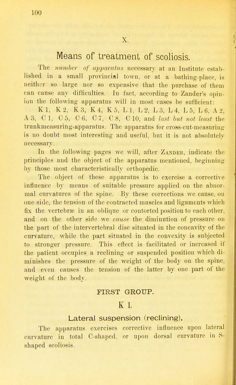 X. Means of treatment of scoliosis. The number of wpparatus necessary at an Institute estab- lished in a small provincial town, or at a bathing-place, is neither so large nor so expensive that the purchase of theui can cause any difficulties. In fact, according to Zander's opin- ion the following apparatus will in most cases be sufficient: Kl, K2, K3, K4, K5, LI, L2, L3, L4, L5, L6, A 2, A3, C 1, C5, C6, C7, C 8, C 10, and last hut not least the trunkmeasuring-apparatus. The apparatus for cross-cut-measuring is no doubt most interesting and usel'ul, but it is not absolutely necessary. In the following pages we will, after Zander, indicate the principles and the object of the apparatus mentioned, beginning by those most characteristically orthopedic. The object of these apparatus is to exercise a corrective influence by means of suitable pressure applied on the abnor- mal curvatures of the spine. By these corrections we cause, on one side, the tension of the contracted muscles and ligaments which fix the vertebrsE in an oblique or contorted position to each other, and on the other side we cause the diminution of pressure on the part of the intervertebral disc situated in the concavity of the curvature, while the part situated in the convexity is subjected to stronger pressure. This effect is facilitated or increased if the patient occupies a reclining or suspended position which di- minishes the pressure of the weight of the body on the spine, and even causes the tension of the latter by one part of the weight of the body. FIRST GROUP. K 1. Lateral suspension (reclining). The apparatus exercises corrective influence upon lateral curvature in total C-shaped, or upon dorsal curvature in S- shaped scoliosis.