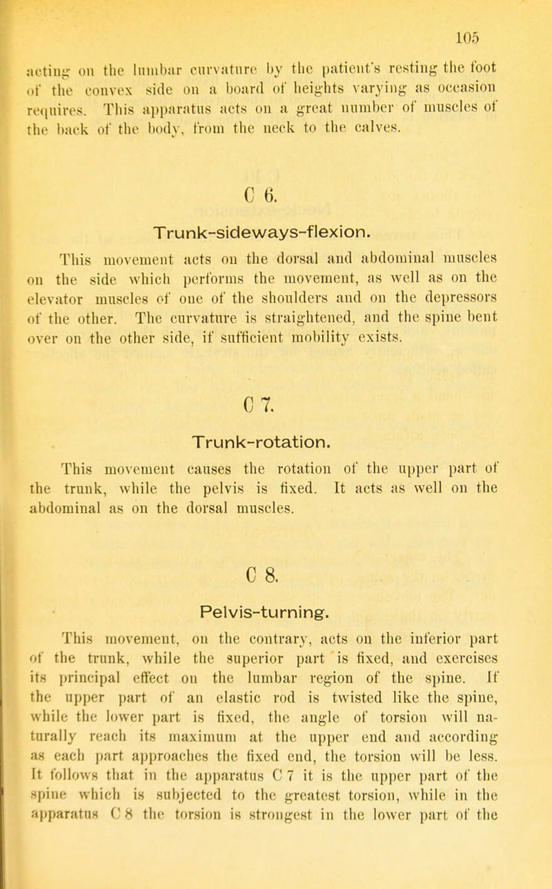 :ictiiiir on the liimbiir ciu-vaturi' by the patient's resting tiie foot of the eonvex side on a board of heights varying as occasion re(inires. This apparatns acts on a great number of muscles of the back of the body, from the neck to the calves. C 6. Trunk-sideways-flexion. This movement acts on the dorsal and abdominal muscles on the side which performs the movement, as well as on the elevator muscles of one of the shoulders and on the depressors of the other. The curvature is straightened, and the spine bent over on the other side, if sufficient mobility exists. 0 7. Trunk-rotation. This movement causes the rotation of the upper part of the trunk, while the pelvis is fixed. It acts as well on the abdominal as on the dorsal muscles. C 8. Pelvis-turning. This movement, on the contrary, acts on the inferior part of the trunk, while the superior part is fixed, and exercises its principal effect on the lumbar region of the spine. If the upper part of an elastic rod is twisted like the spine, while the lower part is fixed, the angle of torsion will na- turally reach its maximum at the upper end and according as each part approaches the fixed end, the torsion will be less. Lt follows that in the apparatus C 7 it is the upper part of the spine which is subjected to the greatest torsion, while in the apparatus C 8 the torsion is strongest in the lower part of the