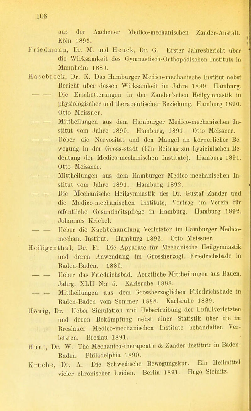 aus der Aacheuer Medico-mecluuiiscben Zander-Austall. Kohl 1893. Friedmann, Dr. M. und Heuck, Dr. (i. Erster Jahresbericlit fiber die Wirksamkeit des Gymnastisch-Orthopadiscben Iiistituts in Mannheim 1889. Hasebroek, Dr. K. Das Hamburger Medico-mechauiscbe Institut uebst Bericht iiber dessen Wirksamkeit im Jahre 1889. Hamburg. — — Die Erscbiitterungeu in der Zander'schen Heilgymnastik in physiologischer und therapeutischer Beziebung. Hamburg 1890. Otto Meissner. Mittheilungen aus dem Hamburger Medico-mechauiscben In- stitut vom .Jabre 1890. Hamburg, 1891. Otto Meissner. Ueber die Nervositat und den Mangel an korperlicher Be- weguug in der Gross-stadt (Bin Beitrag zur bygieinischen Be- deutuug der Medico-mecbanischen Institute). Hamburg 1891. Otto Meissner. — — Mittbeilungen aus dem Hamburger Medico-mechauiscben In- stitut vom .Jahre 1891. Hamburg 1892. — — Die Mechaniscbe Heilgymnastik des Dr. Gustaf Zander und die Medico-meclianischen Institute, Vortrag im Verein fiir offentliche Gesuudheitspflege in Hamburg. Hamburg 1892. Johannes Kriebel. — — Ueber die Nachbehandlung Verletzter im Hamburger Medico- mechan. Institut. Hamburg 1893. Otto Meissner. Heiligenthal, Dr. F. Die Apparate fiir Mechaniscbe Heilgymnastik und deren Anwendung im Grossherzogl. Friedrichsbade in Baden-Baden. 1886. Ueber das Friedricbsbad. Aerztlicbe Mittbeilungen aus Baden. Jabrg. XLII N:r 5. Karlsruhe 1888. Mittbeilungen aus dem Grossberzoglichen Friedrichsbade in Baden-Baden vom Sommer 1888. Karlsruhe 1889. Honig, Dr. Ueber Simulation und Uebertreibung der Unfallverletzten und deren Bekampfung nebst einer Statistik iiber die im Breslauer Medico-mecbanischen Institute behandelten Ver- letzten. Breslau 1891. Hunt, Dr. W. The Mechanico-therapeutic & Zander Institute in Baden- Baden. Philadelphia 1890. Kriiche, Dr. A. Die Schwedische Bewegungskur. Ein Heilmittel vieler chronischer Leiden. Berlin 1891. Hugo Steinitz.