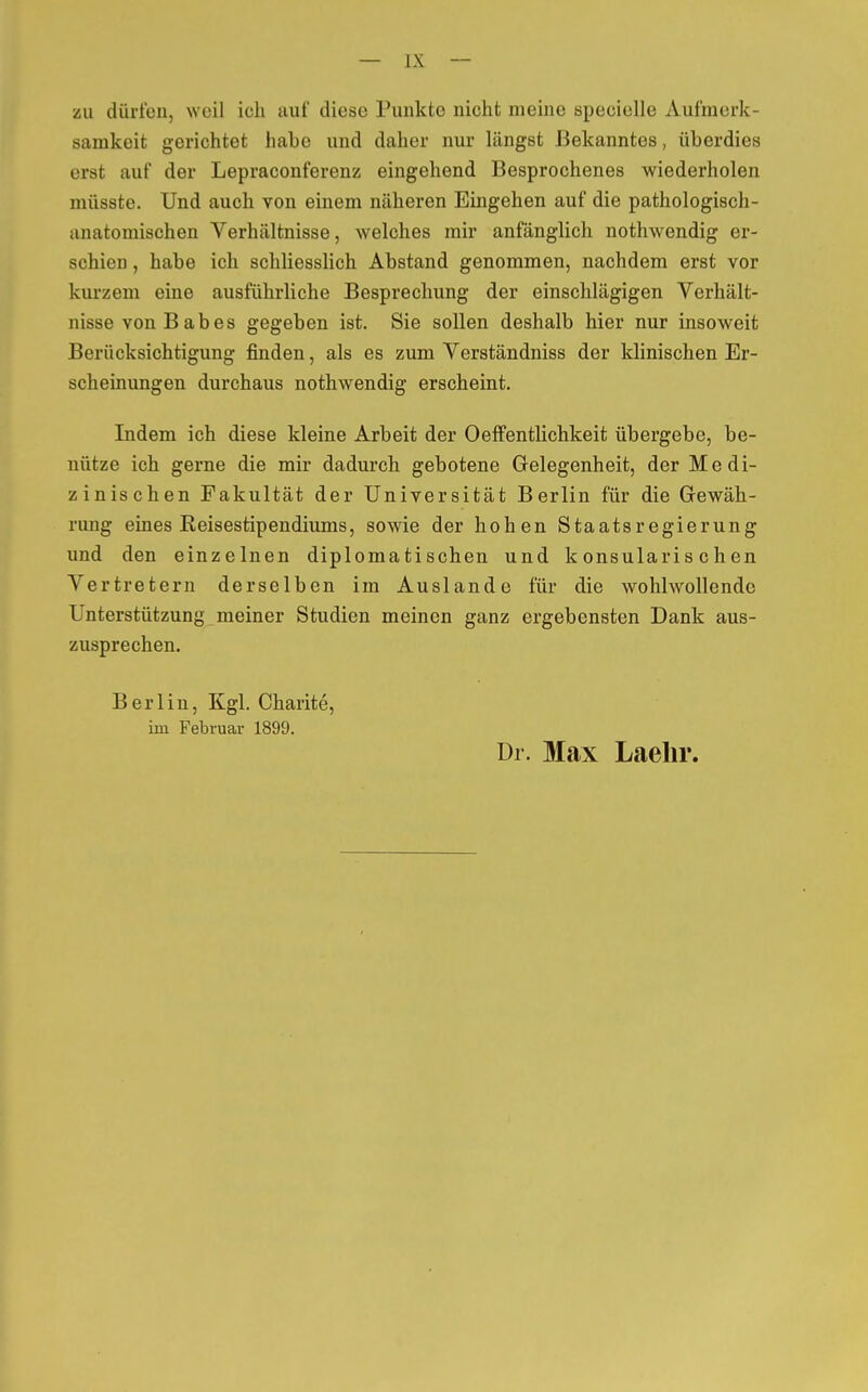 zu dürfen, weil ich auf diese Punkte nicht nieine specielle Aufmerk- samkeit gerichtet habe und daher nur längst Bekanntes, überdies erst auf der Lepraconferenz eingehend Besprochenes wiederholen müsste. Und auch von einem näheren Eingehen auf die pathologisch- anatomischen Verhältnisse, welches mir anfänglich nothwendig er- schien , habe ich schliesslich Abstand genommen, nachdem erst vor kurzem eine ausführliche Besprechung der einschlägigen Verhält- nisse von B ab es gegeben ist. Sie sollen deshalb hier nur insoweit Berücksichtigung finden, als es zum Verständniss der klinischen Er- scheinungen durchaus nothwendig erscheint. Indem ich diese kleine Arbeit der 0Öffentlichkeit übergebe, be- nütze ich gerne die mir dadurch gebotene Gelegenheit, der Medi- zinischen Fakultät der Universität Berlin für die Gewäh- rung eines Reisestipendiums, sowie der hohen Staatsregierung und den einzelnen diplomatischen und konsularischen Vertretern derselben im Auslande für die wohlwollende Unterstützung meiner Studien meinen ganz ergebensten Dank aus- zusprechen. Berlin, Kgl. Charite, im Februar 1899. Dr. Max Laehr.