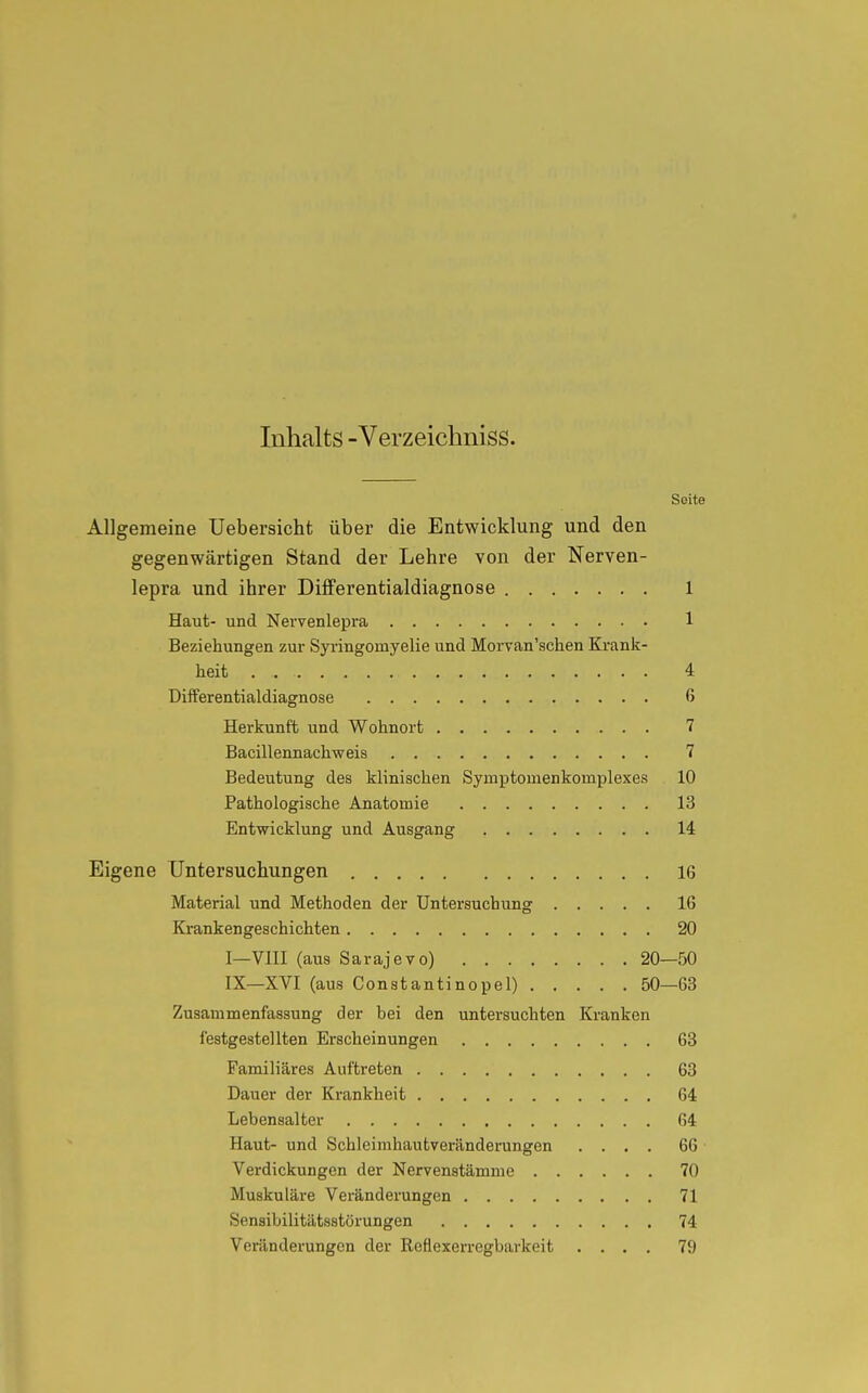 Inhalts -Verzeichniss. Seite Allgemeine Uebersicht über die Entwicklung und den gegenwärtigen Stand der Lehre von der Nerven- lepra und ihrer Differentialdiagnose 1 Haut- und Nervenlepra 1 Beziehungen zur Syringoinyelie und Morvan'schen Krank- heit 4 Differentialdiagnose 6 Herkunft und Wohnort 7 Bacillennachweis 7 Bedeutung des klinischen Symptomenkornplexes 10 Pathologische Anatomie 13 Entwicklung und Ausgang 14 Eigene Untersuchungen 16 Material und Methoden der Untersuchung 16 Krankengeschichten 20 I—VIII (aus Sarajevo) 20—50 IX—XVI (aus Constantinopel) 50—63 Zusammenfassung der bei den untersuchten Kranken festgestellten Erscheinungen 63 Familiäres Auftreten 63 Dauer der Krankheit 64 Lebensalter 64 Haut- und Schleimhautveränderungen .... 66 Verdickungen der Nervenstämme 70 Muskuläre Veränderungen 71 Sensibilitätsstörungen 74 Veränderungen der Reflexerregbarkeit .... 79