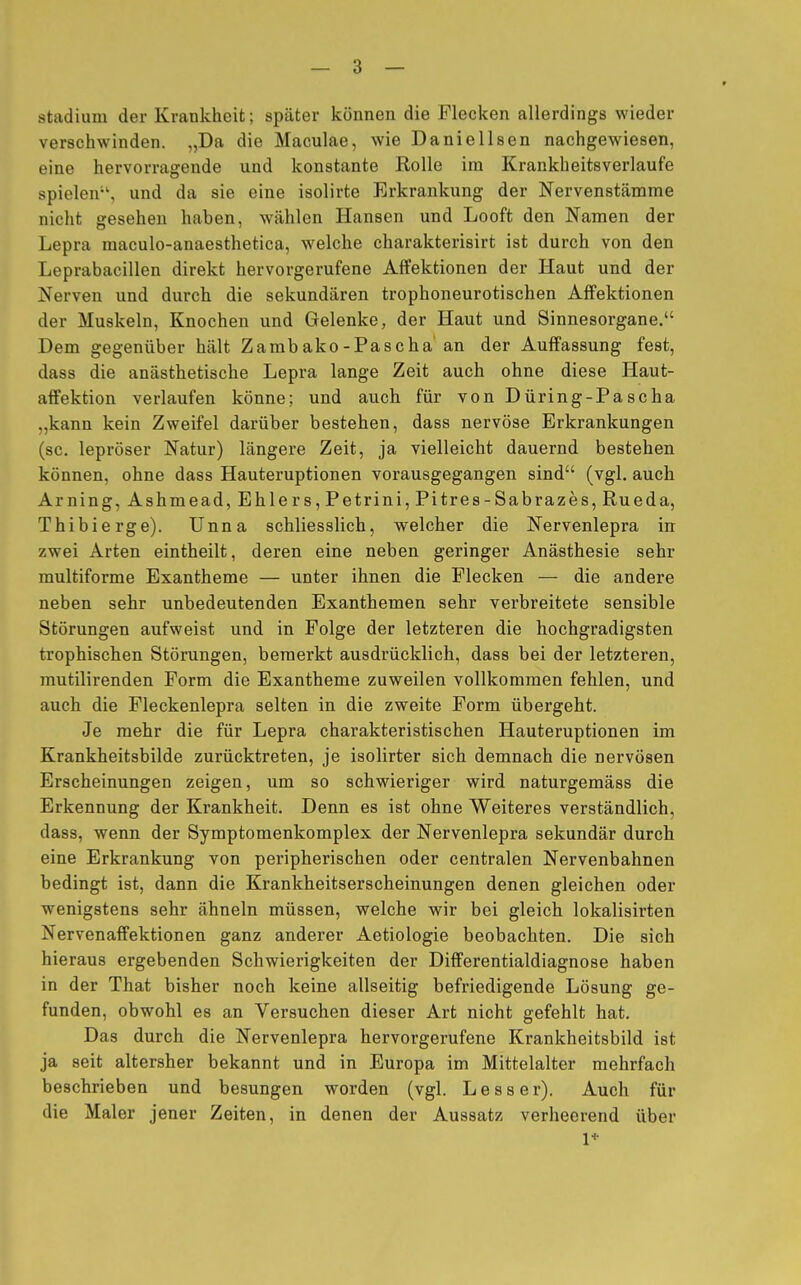 Stadium der Krankheit; später können die Flecken allerdings wieder verschwinden. „Da die Maculae, wie Daniellsen nachgewiesen, eine hervorragende und konstante Rolle im Krankheitsverlaufe spielen1', und da sie eine isolirte Erkrankung der Nervenstämme nicht gesehen haben, wählen Hansen und Looft den Namen der Lepra maculo-anaesthetica, welche charakterisirt ist durch von den Leprabacillen direkt hervorgerufene Affektionen der Haut und der Nerven und durch die sekundären trophoneurotischen Affektionen der Muskeln, Knochen und Gelenke, der Haut und Sinnesorgane. Dem gegenüber hält Zambako-Pascha an der Auffassung fest, dass die anästhetische Lepra lange Zeit auch ohne diese Haut- affektion verlaufen könne; und auch für von Düring-Pascha „kann kein Zweifel darüber bestehen, dass nervöse Erkrankungen (sc. lepröser Natur) längere Zeit, ja vielleicht dauernd bestehen können, ohne dass Hauteruptionen vorausgegangen sind (vgl. auch Arning,Ashmead, Ehlers, Petrini, Pitres-Sabrazes, Rueda, Thibierge). Unna schliesslich, welcher die Nervenlepra in zwei Arten eintheilt, deren eine neben geringer Anästhesie sehr multiforme Exantheme — unter ihnen die Flecken — die andere neben sehr unbedeutenden Exanthemen sehr verbreitete sensible Störungen aufweist und in Folge der letzteren die hochgradigsten trophischen Störungen, bemerkt ausdrücklich, dass bei der letzteren, mutilirenden Form die Exantheme zuweilen vollkommen fehlen, und auch die Fleckenlepra selten in die zweite Form übergeht. Je mehr die für Lepra charakteristischen Hauteruptionen im Krankheitsbilde zurücktreten, je isolirter sich demnach die nervösen Erscheinungen zeigen, um so schwieriger wird naturgemäss die Erkennung der Krankheit. Denn es ist ohne Weiteres verständlich, dass, wenn der Symptomenkomplex der Nervenlepra sekundär durch eine Erkrankung von peripherischen oder centralen Nervenbahnen bedingt ist, dann die Krankheitserscheinungen denen gleichen oder wenigstens sehr ähneln müssen, welche wir bei gleich lokalisirten Nervenaffektionen ganz anderer Aetiologie beobachten. Die sich hieraus ergebenden Schwierigkeiten der Differentialdiagnose haben in der That bisher noch keine allseitig befriedigende Lösung ge- funden, obwohl es an Versuchen dieser Art nicht gefehlt hat. Das durch die Nervenlepra hervorgerufene Krankheitsbild ist ja seit altersher bekannt und in Europa im Mittelalter mehrfach beschrieben und besungen worden (vgl. Lesser). Auch für die Maler jener Zeiten, in denen der Aussatz verheerend über 1*