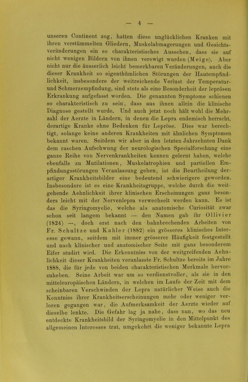 unseren Continent zog, hatten diese unglücklichen Kranken mit ihren verstümmelten Gliedern, Muskelabmagerungen und Gesichts- veränderungen ein so charakteristisches Aussehen, dass sie auf nicht wenigen Bildern von ihnen verewigt wurden (Meige). Aber nicht nur die äusserlich leicht bemerkbaren Veränderungen, auch die dieser Krankheit so eigenthümlichen Störungen der Hautempfind- lichkeit, insbesondere der weitreichende Verlust der Temperatur- und Schmerzempfindung, sind stets als eine Besonderheit der leprösen Erkrankung aufgefasst worden. Die genannten Symptome schienen so charakteristisch zu sein, dass aus ihnen allein die klinische Diagnose gestellt wurde. Und auch jetzt noch hält wohl die Mehr- zahl der Aerzte in Ländern, in denen die Lepra endemisch herrscht, derartige Kranke ohne Bedenken für Lepröse. Dies war berech- tigt, solange keine anderen Krankheiten mit ähnlichen Symptomen bekannt waren. Seitdem wir aber in den letzten Jahrzehnten Dank dem raschen Aufschwung der neurologischen Specialforschung eine ganze Reihe von Nervenkrankheiten kennen gelernt haben, welche ebenfalls zu Mutilationen, Muskelatrophien und partiellen Em- pfindungsstörungen Veranlassung geben, ist die Beurtheilung der- artiger Krankheitsbilder eine bedeutend schwierigere geworden. Insbesondere ist es eine Krankheitsgruppe, welche durch die weit- gehende Aehnlichkeit ihrer klinischen Erscheinungen ganz beson- ders leicht mit der Nervenlepra verwechselt werden kann. Es ist das die Syringomyelie, welche als anatomische Curiosität zwar schon seit langem bekannt — den Namen gab ihr Olli vi er (1824) —, doch erst nach den bahnbrechenden Arbeiten von Fr. Schultze und Kahler (1882) ein grösseres klinisches Inter- esse gewann, seitdem mit immer grösserer Häufigkeit festgestellt und nach klinischer und anatomischer Seite mit ganz besonderem Eifer studirt wird. Die Erkenntniss von der weitgreifenden Aehn- lichkeit dieser Krankheiten veranlasste Fr. Schultze bereits im Jahre 1888, die für jede von beiden charakteristischen Merkmale hervor- zuheben. Seine Arbeit war um so verdienstvoller, als sie in den mitteleuropäischen Ländern, in welchen im Laufe der Zeit mit dem scheinbaren Verschwinden der Lepra natürlicher Weise auch die Kenntniss ihrer Krankheitserscheinungen mehr oder weniger ver- loren gegangen war, die Aufmerksamkeit der Aerzte wieder auf dieselbe lenkte. Die Gefahr lag ja nahe, dass nun, wo das neu entdeckte Krankheitsbild der Syringomyelie in den Mittelpunkt des allgemeinen Interesses trat, umgekehrt die weniger bekannte Lepra