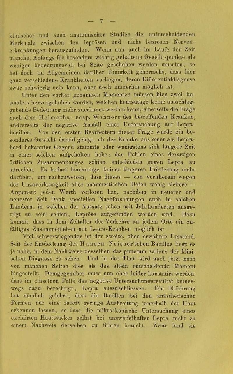 klinischer und auch anatomischer Studien die unterscheidenden Merkmale zwischen den leprösen und nicht leprösen Nerven- erkrankungen herauszufinden. Wenn nun auch im Laufe der Zeit manche, Anfangs für besonders wichtig gehaltene Gesichtspunkte als weniger bedeutungsvoll bei Seite geschoben werden mussten, so hat doch im Allgemeinen darüber Einigkeit geherrscht, dass hier ganz verschiedene Krankheiten vorliegen, deren Differentialdiagnose zwar schwierig sein kann, aber doch immerhin möglich ist. Unter den vorher genannten Momenten müssen hier zwei be- sonders hervorgehoben werden, welchen heutzutage keine ausschlag- gebende Bedeutung mehr zuerkannt werden kann, einerseits die Frage nach dem Heimaths- resp. Wohnort des betreffenden Kranken, andrerseits der negative Ausfall einer Untersuchung auf Lepra- bacillen. Von den ersten Bearbeitern dieser Frage wurde ein be- sonderes Gewicht darauf gelegt, ob der Kranke aus einer als Lepra- herd bekannten Gegend stammte oder wenigstens sich längere Zeit in einer solchen aufgehalten habe; das Fehlen eines derartigen örtlichen Zusammenhanges schien entschieden gegen Lepra zu sprechen. Es bedarf heutzutage keiner längeren Erörterung mehr darüber, um nachzuweisen, dass dieses — von vornherein wegen der Unzuverlässigkeit aller anamnestischen Daten wenig sichere — Argument jeden Werth verloren hat, nachdem in neuerer und neuester Zeit Dank speciellen Nachforschungen auch in solchen Ländern, in welchen der Aussatz schon seit Jahrhunderten ausge- tilgt zu sein schien, Lepröse aufgefunden worden sind. Dazu kommt, dass in dem Zeitalter des Verkehrs an jedem Orte ein zu- fälliges Zusammenleben mit Lepra-Kranken möglich ist. Viel schwerwiegender ist der zweite, oben erwähnte Umstand. Seit der Entdeckung des Hansen-Neisser'schen Bacillus liegt es ja nahe, in dem Nachweise desselben das punctum saliens der klini- schen Diagnose zu sehen. Und in der That wird auch jetzt noch von manchen Seiten dies als das allein entscheidende Moment hingestellt. Demgegenüber muss nun aber leider konstatirt werden, dass im einzelnen Falle das negative Untersuchungsresultat keines- wegs dazu berechtigt, Lepra auszuschliessen. Die Erfahrung hat nämlich gelehrt, dass die Bacillen bei den anästhetischen Formen nur eine relativ geringe Ausbreitung innerhalb der Haut erkennen lassen, so dass die mikroskopische Untersuchung eines excidirten Hautstückes selbst bei unzweifelhafter Lepra nicht zu einem Nachweis derselben zu führen braucht. Zwar fand sie