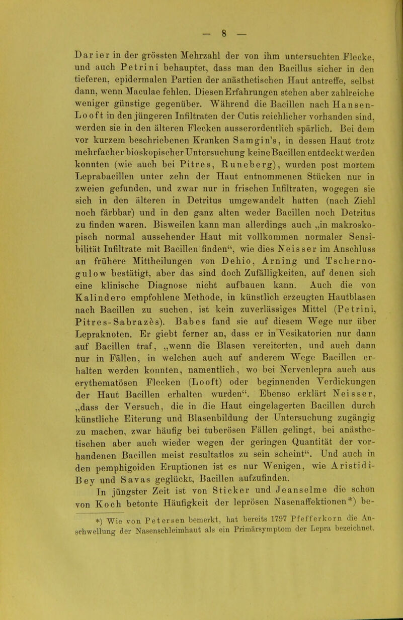 Dar ier in der grössten Mehrzahl der von ihm untersuchten Flecke, und auch Petrini behauptet, dass man den Bacillus sicher in den tieferen, epidermalen Partien der anästhetischen Haut antreffe, selbst dann, wenn Maculae fehlen. Diesen Erfahrungen stehen aber zahlreiche weniger günstige gegenüber. Während die Bacillen nachHansen- Loof t in den jüngeren Infiltraten der Cutis reichlicher vorhanden sind, werden sie in den älteren Flecken ausserordentlich spärlich. Bei dem vor kurzem beschriebenen Kranken Samgin's, in dessen Haut trotz mehrfacher bioskopischer Untersuchung keine Bacillen entdeckt werden konnten (wie auch bei Pitres, Runeberg), wurden post mortem Leprabacillen unter zehn der Haut entnommenen Stücken nur in zweien gefunden, und zwar nur in frischen Infiltraten, wogegen sie sich in den älteren in Detritus umgewandelt hatten (nach Ziehl noch färbbar) und in den ganz alten weder Bacillen noch Detritus zu finden waren. Bisweilen kann man allerdings auch „in makrosko- pisch normal aussehender Haut mit vollkommen normaler Sensi- bilität Infiltrate mit Bacillen finden, wie dies Neisser im Anschluss an frühere Mittheilungen von Dehio, Arning und Tscherno- gulow bestätigt, aber das sind doch Zufälligkeiten, auf denen sich eine klinische Diagnose nicht aufbauen kann. Auch die von Kalindero empfohlene Methode, in künstlich erzeugten Hautblasen nach Bacillen zu suchen, ist kein zuverlässiges Mittel (Petrini, Pitres-Sabrazes). Babes fand sie auf diesem Wege nur über Lepraknoten. Er giebt ferner an, dass er in Vesikatorien nur dann auf Bacillen traf, „wenn die Blasen vereiterten, und auch dann nur in Fällen, in welchen auch auf anderem Wege Bacillen er- halten werden konnten, namentlich, wo bei Nervenlepra auch aus erythematösen Flecken (Looft) oder beginnenden Verdickungen der Haut Bacillen erhalten wurden. Ebenso erklärt Neisser, „dass der Versuch, die in die Haut eingelagerten Bacillen durch künstliche Eiterung und Blasenbildung der Untersuchung zugängig zu machen, zwar häufig bei tuberösen Fällen gelingt, bei anästhe- tischen aber auch wieder wegen der geringen Quantität der vor- handenen Bacillen meist resultatlos zu sein scheint. Und auch in den pemphigoiden Eruptionen ist es nur Wenigen, wie Aristidi- Bey und Savas geglückt, Bacillen aufzufinden. In jüngster Zeit ist von Sticker und Jeanseime die schon von Koch betonte Häufigkeit der leprösen Nasenaffektionen*) be- *) Wie von Petersen bemerkt, hat bereits 1797 Pfefferkorn die An- schwellung der Nasenschleimhaut als ein Primärsymptom der Lepra bezeichnet,