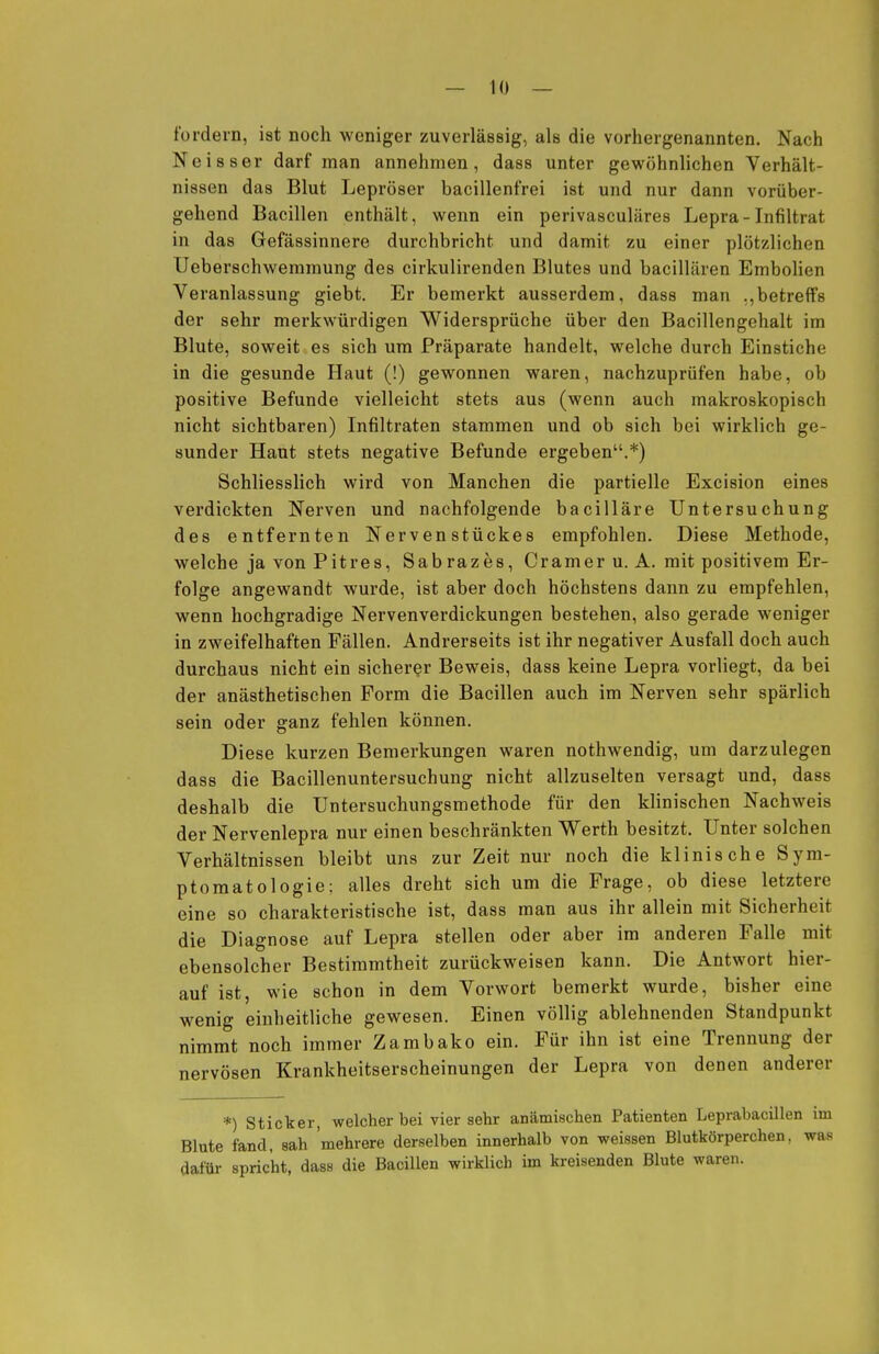 fordern, ist noch weniger zuverlässig, als die vorhergenannten. Nach Neisser darf man annehmen, dass unter gewöhnlichen Verhält- nissen das Blut Lepröser bacillenfrei ist und nur dann vorüber- gehend Bacillen enthält, wenn ein perivasculäres Lepra-Infiltrat in das Gefässinnere durchbricht und damit zu einer plötzlichen Ueberschwemmung des cirkulirenden Blutes und bacillären Embolien Veranlassung giebt. Er bemerkt ausserdem, dass man ,,betreffs der sehr merkwürdigen Widersprüche über den Bacillengehalt im Blute, soweit es sich um Präparate handelt, welche durch Einstiche in die gesunde Haut (!) gewonnen waren, nachzuprüfen habe, ob positive Befunde vielleicht stets aus (wenn auch makroskopisch nicht sichtbaren) Infiltraten stammen und ob sich bei wirklich ge- sunder Haut stets negative Befunde ergeben.*) Schliesslich wird von Manchen die partielle Excision eines verdickten Nerven und nachfolgende bacilläre Untersuchung des entfernten Nerven Stückes empfohlen. Diese Methode, welche ja von Pitres, Sabrazes, Crameru. A. mit positivem Er- folge angewandt wurde, ist aber doch höchstens dann zu empfehlen, wenn hochgradige Nervenverdickungen bestehen, also gerade weniger in zweifelhaften Fällen. Andrerseits ist ihr negativer Ausfall doch auch durchaus nicht ein sicherer Beweis, dass keine Lepra vorliegt, da bei der anästhetischen Form die Bacillen auch im Nerven sehr spärlich sein oder ganz fehlen können. Diese kurzen Bemerkungen waren nothwendig, um darzulegen dass die Bacillenuntersuchung nicht allzuselten versagt und, dass deshalb die Untersuchungsmethode für den klinischen Nachweis der Nervenlepra nur einen beschränkten Werth besitzt. Unter solchen Verhältnissen bleibt uns zur Zeit nur noch die klinische Sym- ptomatologie; alles dreht sich um die Frage, ob diese letztere eine so charakteristische ist, dass man aus ihr allein mit Sicherheit die Diagnose auf Lepra stellen oder aber im anderen Falle mit ebensolcher Bestimmtheit zurückweisen kann. Die Antwort hier- auf ist, wie schon in dem Vorwort bemerkt wurde, bisher eine wenig einheitliche gewesen. Einen völlig ablehnenden Standpunkt nimmt noch immer Zambako ein. Für ihn ist eine Trennung der nervösen Krankheitserscheinungen der Lepra von denen anderer *) Sticker, welcher bei vier sehr anämischen Patienten Leprabacillen im Blute fand, sah mehrere derselben innerhalb von weissen Blutkörperchen, was dafür spricht, dass die Bacillen wirklich im kreisenden Blute waren.