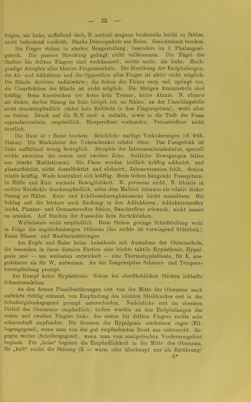 folgen, als links, auffallend derb, N. auricul. magnus beiderseits leicht zu fühlen, nicht bedeutend verdickt. Starke Drüsenpakete am Halse. Gesichtshaut trocken. Die Finger stehen in starker Beugestellung, besonders im I. Phalangeal- gelenk. Die passive Streckung gelingt nicht vollkommen. Die Nägel des fünften bis dritten Fingers sind verkümmert, rechts mehr, als links. Hoch- gradige Atrophie aller kleinen Fingermuskeln. Die Streckung der Endphalaugen, die Ab- und Adduktion und die Opposition aller Finger ist aktiv nicht möglich. Die Hände deviiren radialwärts ; die Sehne des Flexor carp. rad. springt vor, die Ulnarflektion der Hände ist nicht möglich. Die übrigen Armmuskeln sind kräftig. Beim Ausstrecken der Arme kein Tremor, keine Ataxie. N. ulnaris als dicker, derber Strang im Sulc. bicipit. int. zu fühlen', an der Umschlagstelle nicht druckempfindlich (dabei kein Kribbeln in den Fingerspitzen), wohl aber im Sulcus. Druck auf die N.N. med. u. radialis, sowie in die Tiefe der Fossa supraclavicularis, empfindlich. Bicepsreflexe vorhanden, Periostrefiexe nicht deutlich. Die Haut de r Beine trocken. Reichliche narbige Veränderungen (cf. früh. Status). Die Muskulatur der Unterschenkel relativ dünn. Das Fussgelenk ist links auffallend wenig beweglich. Atrophie der Interossealinuskulatur, speciell rechts zwischen der ersten und zweiten Zehe. Seitliche Bewegungen fallen aus (starke Mutilationen). Die Füsse werden leidlich kräftig adducirt, und plantarflektirt, nicht dorsalflektirt und abducirt, Zehenextension fehlt, -flexion relativ kräftig. Wade kontrahirt sich kräftig. Beim Gehen hängende Fussspitzen. In Hüfte und Knie normale Beweglichkeit. N. peroneus nicht, N. tibialis in rechter Kniekehle druckempfindlich, unter dem Malleol. internus als relativ dicker Strang zu fühlen. Knie- und Achillessehnenphänomene leicht auszulösen. Bei Schlag auf die letztere auch Zuckung in den Adduktoren, Adduktorenreflex leicht, Plantar- und Cremasterreflex fehlen, Bauchreflexe schwach, nicht immer zu erzielen. Auf Stechen der Fusssohle kein Zurückziehen. Wirbelsäule nicht empfindlich. Beim Stehen geringe Schiefstellung wohl in Folge des ungleichmässigen Stützens (das rechte ist vorwiegend Stützbein). Keine Blasen- und Mastdarmstörungen. Am Kopfe und Halse keine Anästhesie mit Ausnahme der Ohrmuscheln, die besonders in ihren distalen Partien eine leichte taktile Hypästhesie, Hypal- gesie und — am weitesten entwickelt — eine Thermohypästhesie, für K. aus- gedehnter als für W, aufweisen. An der Zungenspitze Schmerz- und Tempera- turempfindung prompt. Am Rumpf keine Hypästhesie. Schon bei oberflächlichen Stichen lebhafte Schmerzreaktion. An den Armen Pinselberührungen erst von der Mitte des Oberarms nach aufwärts richtig erkannt, von Empfindung des leichten Stieldruckes erst in der Schultergelenksgegend prompt unterschieden. Nadelstiche erst im obersten Drittel des Oberarmes empfindlich; tiefere werden an den Endphalangen des ersten und zweiten Fingers links, des ersten bis dritten Fingers rechts sehr schmerzhaft empfunden Die Grenzen der Hypalgesie erscheinen enger (Ell- bogengegend), wenn man von der gut empfindenden Brust aus untersucht, da- gegen weiter (Schultergegend), wenn man vom analgetischen Vorderarmgebiet beginnt. Für „heiss beginnt die Empfindlichkeit in der Mitte des Oberarms, für „kalt reicht die Störung (K — warm oder überhaupt nur als Berührung) 3*