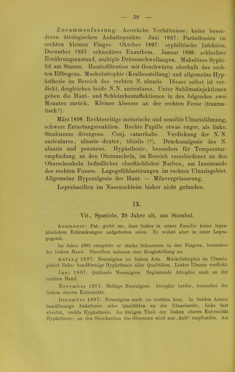 Zusammenfassung: Aermliche Verhältnisse; keine beson- deren ätiologischen Anhaltspunkte. Juni 1897: Parästhesien im rechten kleinen Finger. Oktober 1897: syphilitische Infektion. December 1897: sekundäres Exanthem. Januar 1898: schlechter Ernährungszustand, multiple Drüsenschwellungen. Makulössos Syphi- lid am Stamm. Hautinfiltration mit Geschwüren oberhalb des rech- ten Ellbogens. Muskelatrophie (Krallenstellung) und allgemeine Hyp- ästhesie im Bereich des rechten N. ulnaris. Dieser selbst ist ver- dickt, desgleichen beide N.N. auricularcs. Unter Sublimatinjektionen gehen die Haut- und Schleimhautaffektionen in den folgenden zwei Monaten zurück. Kleiner Abscess an der rechten Ferse (trauma- tisch?). März 1898: Rechtsseitige motorische und sensible Ulnarislähmung, schwere Entartungsreaktion. Rechte Pupille etwas enger, als linke. Strabismus divergens. Conj. catarrhalis. Verdickung der N. N. auriculares, ulnaris-dexter, tibialis (?). Druckanalgesie des N. ulnaris und peroneus. Hypästhesie, besonders für Temperatur- empfindung, an den Ohrmuscheln, im Bereich verschiedener an den Oberschenkeln befindlicher oberflächlicher Narben, am Innenrande des rechten Fusses. Lagegefühlsstörungen im rechten Ulnarisgebiet. Allgemeine Hyperalgesie der Haut. — Milzvergrösserung. Leprabacillen im Nasenschleim bisher nicht gefunden. IX. Vit., Spaniole, 20 Jahre alt, aus Stambul. Anamnese: Pat. giebt an, dass bisher in seiner Familie keine lepra- ähnlichen Erkrankungen aufgetreten seien. Er wohnt aber in einer Lepra- gegend. Im Jahre 1895 verspürte er starke Schmerzen in den Fingern, besonders der linken Hand. Dieselben nahmen eine Beugestellung an. Anfang 1897: Neuralgien im linken Arm. Muskelatrophie im Ulnaris- gebiet links; bandförmige Hypästhesie aller Qualitäten. Linker Ulnaris verdickt. Juni 1897: Quälende Neuralgien. Beginnende Atrophie auch an der rechten Hand. November 1897: Heftige Neuralgien. Atrophie beider, besonders der linken oberen Extremität. December 1897: Neuralgien auch im rechten Arm. In beiden Armen bandförmige Anästhesie aller Qualitäten an der Ulnarisseite, links fast absolut, rechts Hypästhesie. Im übrigen Theil der linken oberen Extremität Hypästhesie; an den Streckseiten des Oberarms wird nur „kalt empfunden. Am