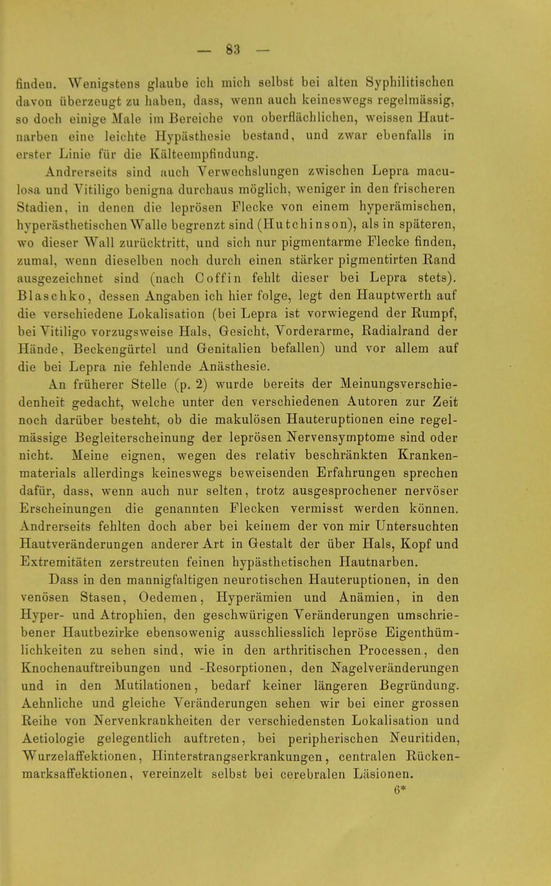 finden. Wenigstens glaube ich mich selbst bei alten Syphilitischen davon überzeugt zu haben, dass, wenn auch keineswegs regelmässig, so doch einige Male im Bereiche von oberflächlichen, weissen Haut- narben eine leichte Hypästhesie bestand, und zwar ebenfalls in erster Linie für die Kälteempfindung. Andrerseits sind auch Verwechslungen zwischen Lepra macu- losa und Vitiligo benigna durchaus möglich, weniger in den frischeren Stadien, in denen die leprösen Flecke von einem hyperämischen, hyperästhetischen Walle begrenzt sind (Hutchinson), als in späteren, wo dieser Wall zurücktritt, und sich nur pigmentarme Flecke finden, zumal, wenn dieselben noch durch einen stärker pigmentirten Rand ausgezeichnet sind (nach C off in fehlt dieser bei Lepra stets). Blaschko, dessen Angaben ich hier folge, legt den Hauptwerth auf die verschiedene Lokalisation (bei Lepra ist vorwiegend der Rumpf, bei Vitiligo vorzugsweise Hals, Gesicht, Vorderarme, Radialrand der Hände, Beckengürtel und Genitalien befallen) und vor allem auf die bei Lepra nie fehlende Anästhesie. An früherer Stelle (p. 2) wurde bereits der Meinungsverschie- denheit sredacht, welche unter den verschiedenen Autoren zur Zeit noch darüber besteht, ob die makulösen Hauteruptionen eine regel- mässige Begleiterscheinung der leprösen Nervensymptome sind oder nicht. Meine eignen, wegen des relativ beschränkten Kranken- materials allerdings keineswegs beweisenden Erfahrungen sprechen dafür, dass, wenn auch nur selten, trotz ausgesprochener nervöser Erscheinungen die genannten Flecken vermisst werden können. Andrerseits fehlten doch aber bei keinem der von mir Untersuchten Hautveränderungen anderer Art in Gestalt der über Hals, Kopf und Extremitäten zerstreuten feinen hypästhetischen Hautnarben. Dass in den mannigfaltigen neurotischen Hauteruptionen, in den venösen Stasen, Oedemen, Hyperämien und Anämien, in den Hyper- und Atrophien, den geschwürigen Veränderungen umschrie- bener Hautbezirke ebensowenig ausschliesslich lepröse Eigenthüm- lichkeiten zu sehen sind, wie in den arthritischen Processen, den Knochenauftreibungen und -Resorptionen, den Nagelveränderungen und in den Mutilationen, bedarf keiner längeren Begründung. Aehnliche und gleiche Veränderungen sehen wir bei einer grossen Reihe von Nervenkrankheiten der verschiedensten Lokalisation und Aetiologie gelegentlich auftreten, bei peripherischen Neuritiden, Wurzelaffektionen, Hinterstrangserkrankungen, centralen Rücken- marksaffektionen, vereinzelt selbst bei cerebralen Läsionen. 6*