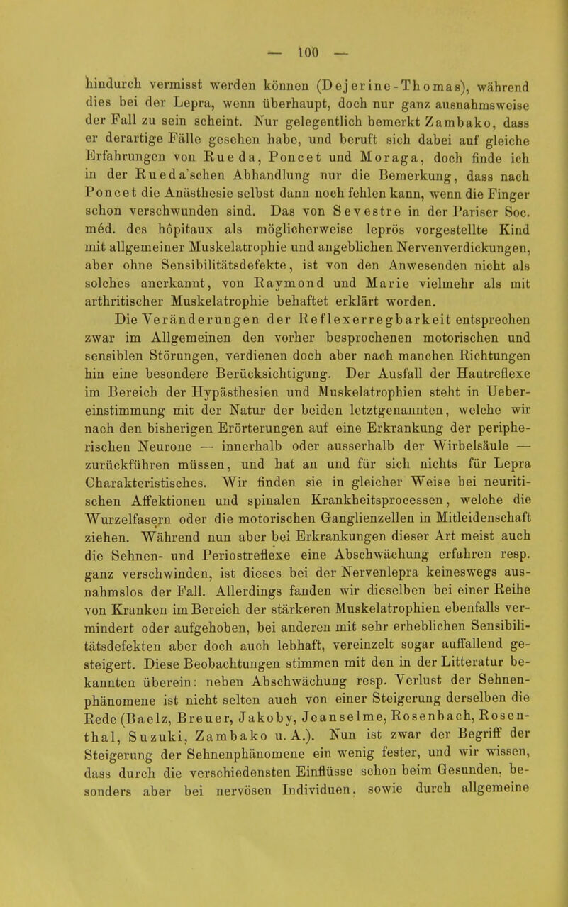 — 10Ö — hindurch vermisst werden können (Dej er ine-Thomas), während dies bei der Lepra, wenn überhaupt, doch nur ganz ausnahmsweise der Fall zu sein scheint. Nur gelegentlich bemerkt Zambako, dass er derartige Fälle gesehen habe, und beruft sich dabei auf gleiche Erfahrungen von Eueda, Poncet und Moraga, doch finde ich in der Ruedaschen Abhandlung nur die Bemerkung, dass nach Poncet die Anästhesie selbst dann noch fehlen kann, wenn die Finger schon verschwunden sind. Das von Sevestre in der Pariser Soc. med. des hopitaux als möglicherweise leprös vorgestellte Kind mit allgemeiner Muskelatrophie und angeblichen Nervenverdickungen, aber ohne Sensibilitätsdefekte, ist von den Anwesenden nicht als solches anerkannt, von Raymond und Marie vielmehr als mit arthritischer Muskelatrophie behaftet erklärt worden. Die Veränderungen der Reflexerregbarkeit entsprechen zwar im Allgemeinen den vorher besprochenen motorischen und sensiblen Störungen, verdienen doch aber nach manchen Richtungen hin eine besondere Berücksichtigung. Der Ausfall der Hautreflexe im Bereich der Hypästhesien und Muskelatrophien steht in Ueber- einstimmung mit der Natur der beiden letztgenannten, welche wir nach den bisherigen Erörterungen auf eine Erkrankung der periphe- rischen Neurone — innerhalb oder ausserhalb der Wirbelsäule — zurückführen müssen, und hat an und für sich nichts für Lepra Charakteristisches. Wir finden sie in gleicher Weise bei neuriti- schen AfFektionen und spinalen Krankheitsprocessen, welche die Wurzelfasern oder die motorischen Ganglienzellen in Mitleidenschaft ziehen. Während nun aber bei Erkrankungen dieser Art meist auch die Sehnen- und Periostreflexe eine Abschwächung erfahren resp. ganz verschwinden, ist dieses bei der Nervenlepra keineswegs aus- nahmslos der Fall. Allerdings fanden wir dieselben bei einer Reihe von Kranken im Bereich der stärkeren Muskelatrophien ebenfalls ver- mindert oder aufgehoben, bei anderen mit sehr erheblichen Sensibili- tätsdefekten aber doch auch lebhaft, vereinzelt sogar auffallend ge- steigert. Diese Beobachtungen stimmen mit den in der Litteratur be- kannten überein: neben Abschwächung resp. Verlust der Sehnen- phänomene ist nicht selten auch von einer Steigerung derselben die Rede (Baelz, Breuer, Jakoby, Jeanseime, Rosenbach, Rosen- thal, Suzuki, Zambako U.A.). Nun ist zwar der Begriff der Steigerung der Sehnenphänomene ein wenig fester, und wir wissen, dass durch die verschiedensten Einflüsse schon beim Gesunden, be- sonders aber bei nervösen Individuen, sowie durch allgemeine