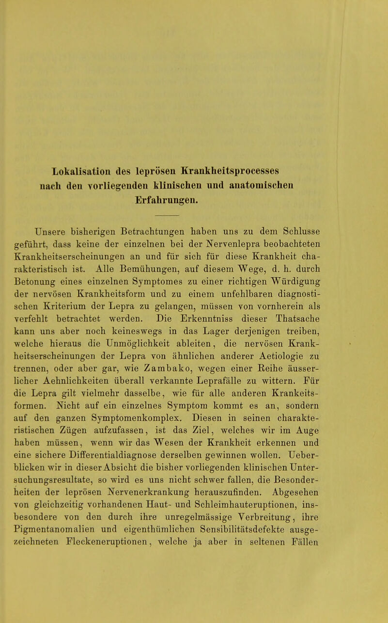 Lokalisation des leprösen Krankheitsprocesses nach den vorliegenden klinischen und anatomischen Erfahrungen. Unsere bisherigen Betrachtungen haben uns zu dem Schlüsse geführt, dass keine der einzelnen bei der Nervenlepra beobachteten Krankheitserscheinungen an und für sich für diese Krankheit cha- rakteristisch ist. Alle Bemühungen, auf diesem Wege, d. h. durch Betonung eines einzelnen Symptomes zu einer richtigen Würdigung der nervösen Krankheitsform und zu einem unfehlbaren diagnosti- schen Kriterium der Lepra zu gelangen, müssen von vornherein als verfehlt betrachtet werden. Die Erkenntniss dieser Thatsache kann uns aber noch keineswegs in das Lager derjenigen treiben, welche hieraus die Unmöglichkeit ableiten, die nervösen Krank- heitserscheinungen der Lepra von ähnlichen anderer Aetiologie zu trennen, oder aber gar, wie Zambako, wegen einer Reihe äusser- licher Aehnlichkeiten überall verkannte Leprafälle zu wittern. Für die Lepra gilt vielmehr dasselbe, wie für alle anderen Krankeits- formen. Nicht auf ein einzelnes Symptom kommt es an, sondern auf den ganzen Symptomenkomplex. Diesen in seinen charakte- ristischen Zügen aufzufassen, ist das Ziel, welches wir im Auge haben müssen, wenn wir das Wesen der Krankheit erkennen und eine sichere Differentialdiagnose derselben gewinnen wollen. Ueber- blicken wir in dieser Absicht die bisher vorliegenden klinischen Unter- suchungsresultate, so wird es uns nicht schwer fallen, die Besonder- heiten der leprösen Nervenerkrankung herauszufinden. Abgesehen von gleichzeitig vorhandenen Haut- und Schleimhauteruptionen, ins- besondere von den durch ihre unregelmässige Verbreitung, ihre Pigmentanomalien und eigenthümlichen Sensibilitätsdefekte ausge- zeichneten Pleckeneruptionen, welche ja aber in seltenen Fällen