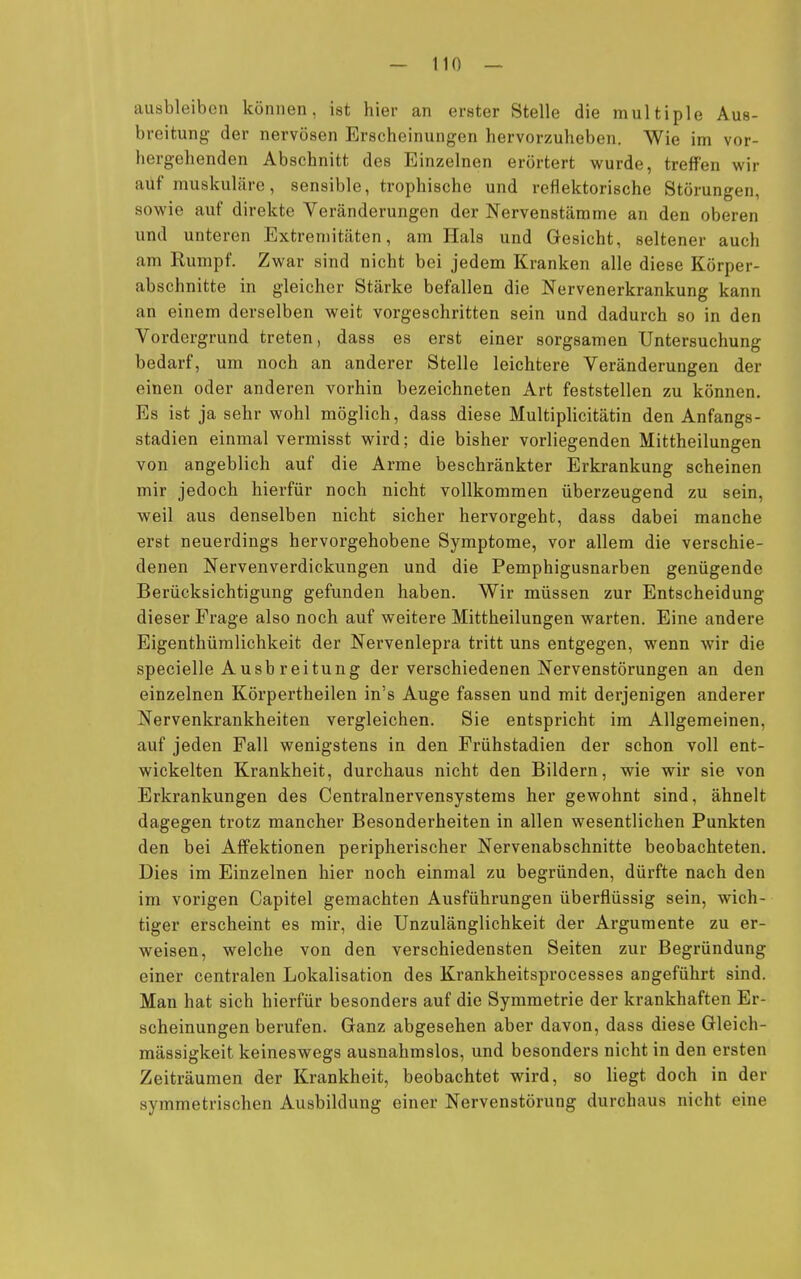 ausbleiben können, ist hier an erster Stelle die multiple Aus- breitung der nervösen Erscheinungen hervorzuheben. Wie im vor- hergehenden Abschnitt des Einzelnen erörtert wurde, treffen wir auf muskuläre, sensible, trophische und reflektorische Störungen, sowie auf direkte Veränderungen der Nervenstämme an den oberen und unteren Extremitäten, am Hals und Gesicht, seltener auch am Rumpf. Zwar sind nicht bei jedem Kranken alle diese Körper- abschnitte in gleicher Stärke befallen die Nervenerkrankung kann an einem derselben weit vorgeschritten sein und dadurch so in den Vordergrund treten, dass es erst einer sorgsamen Untersuchung bedarf, um noch an anderer Stelle leichtere Veränderungen der einen oder anderen vorhin bezeichneten Art feststellen zu können. Es ist ja sehr wohl möglich, dass diese Multiplicitätin den Anfangs- stadien einmal vermisst wird; die bisher vorliegenden Mittheilungen von angeblich auf die Arme beschränkter Erkrankung scheinen mir jedoch hierfür noch nicht vollkommen überzeugend zu sein, weil aus denselben nicht sicher hervorgeht, dass dabei manche erst neuerdings hervorgehobene Symptome, vor allem die verschie- denen Nervenverdickungen und die Pemphigusnarben genügende Berücksichtigung gefunden haben. Wir müssen zur Entscheidung dieser Frage also noch auf weitere Mittheilungen warten. Eine andere Eigenthümlichkeit der Nervenlepra tritt uns entgegen, wenn wir die specielle A usb reitung der verschiedenen Nervenstörungen an den einzelnen Körpertheilen in's Auge fassen und mit derjenigen anderer Nervenkrankheiten vergleichen. Sie entspricht im Allgemeinen, auf jeden Fall wenigstens in den Frühstadien der schon voll ent- wickelten Krankheit, durchaus nicht den Bildern, wie wir sie von Erkrankungen des Centrainervensystems her gewohnt sind, ähnelt dagegen trotz mancher Besonderheiten in allen wesentlichen Punkten den bei Affektionen peripherischer Nervenabschnitte beobachteten. Dies im Einzelnen hier noch einmal zu begründen, dürfte nach den im vorigen Capitel gemachten Ausführungen überflüssig sein, wich- tiger erscheint es mir, die Unzulänglichkeit der Argumente zu er- weisen, welche von den verschiedensten Seiten zur Begründung einer centralen Lokalisation des Krankheitsprocesses angeführt sind. Man hat sich hierfür besonders auf die Symmetrie der krankhaften Er- scheinungen berufen. Ganz abgesehen aber davon, dass diese Gleich- mässigkeit keineswegs ausnahmslos, und besonders nicht in den ersten Zeiträumen der Krankheit, beobachtet wird, so liegt doch in der symmetrischen Ausbildung einer Nervenstörung durchaus nicht eine