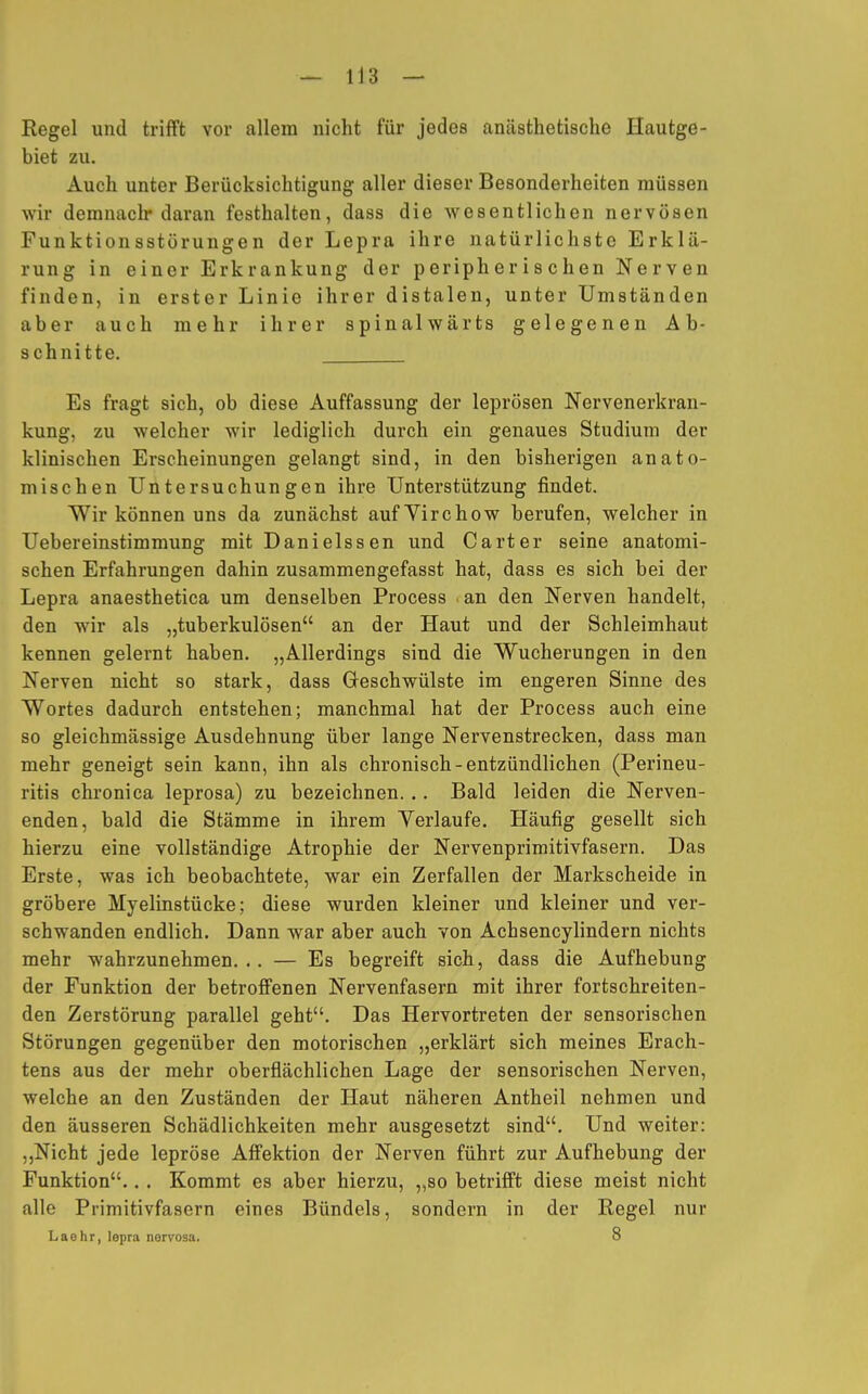 Regel und trifft vor allem nicht für jedes anästhetische Hautge- biet zu. Auch unter Berücksichtigung aller dieser Besonderheiten müssen wir demnach* daran festhalten, dass die wesentlichen nervösen Funktionsstörungen der Lepra ihre natürlichste Erklä- rung in einer Erkrankung der peripherischen Nerven finden, in erster Linie ihrer distalen, unter Umständen aber auch mehr ihrer spinalwärts gelegenen Ab- schnitte. Es fragt sich, ob diese Auffassung der leprösen Nervenerkran- kung, zu welcher wir lediglich durch ein genaues Studium der klinischen Erscheinungen gelangt sind, in den bisherigen anato- mischen Untersuchungen ihre Unterstützung findet. Wir können uns da zunächst aufYirchow berufen, welcher in Uebereinstimmung mit Danielssen und Carter seine anatomi- schen Erfahrungen dahin zusammengefasst hat, dass es sich bei der Lepra anaesthetica um denselben Process an den Nerven handelt, den wir als „tuberkulösen an der Haut und der Schleimhaut kennen gelernt haben. „Allerdings sind die Wucherungen in den Nerven nicht so stark, dass Geschwülste im engeren Sinne des Wortes dadurch entstehen; manchmal hat der Process auch eine so gleichmässige Ausdehnung über lange Nervenstrecken, dass man mehr geneigt sein kann, ihn als chronisch-entzündlichen (Perineu- ritis chronica leprosa) zu bezeichnen. .. Bald leiden die Nerven- enden, bald die Stämme in ihrem Verlaufe. Häufig gesellt sich hierzu eine vollständige Atrophie der Nervenprimitivfasern. Das Erste, was ich beobachtete, war ein Zerfallen der Markscheide in gröbere Myelinstücke; diese wurden kleiner und kleiner und ver- schwanden endlich. Dann war aber auch von Achsencylindern nichts mehr wahrzunehmen. .. — Es begreift sich, dass die Aufhebung der Funktion der betroffenen Nervenfasern mit ihrer fortschreiten- den Zerstörung parallel geht. Das Hervortreten der sensorischen Störungen gegenüber den motorischen „erklärt sich meines Erach- tens aus der mehr oberflächlichen Lage der sensorischen Nerven, welche an den Zuständen der Haut näheren Antheil nehmen und den äusseren Schädlichkeiten mehr ausgesetzt sind. Und weiter: „Nicht jede lepröse Affektion der Nerven führt zur Aufhebung der Funktion.. . Kommt es aber hierzu, „so betrifft diese meist nicht alle Primitivfasern eines Bündels, sondern in der Regel nur Laehr, lepra nervosa. 8