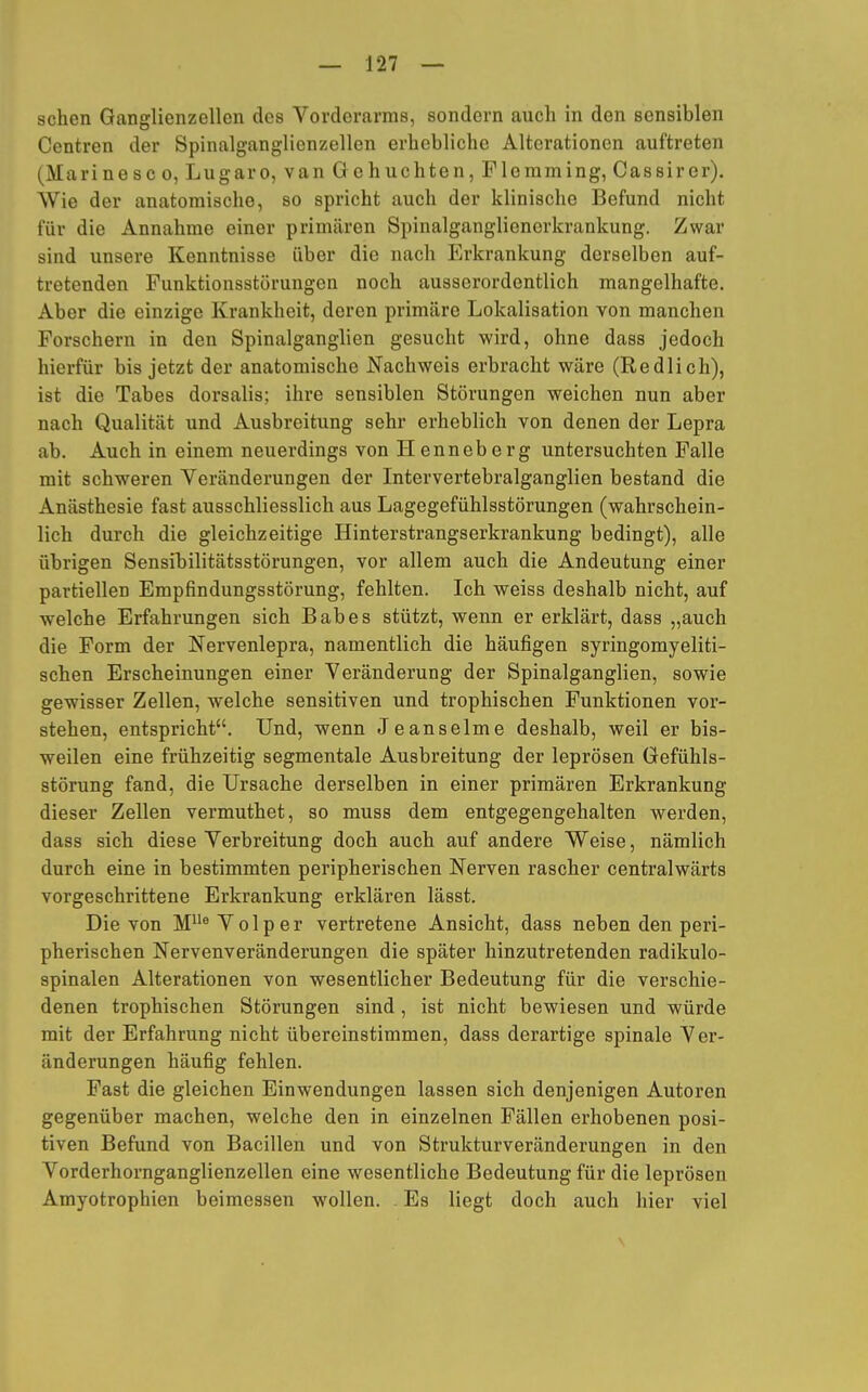 sehen Ganglienzellen des Vorderarms, sondern auch in den sensiblen Centren der Spinalganglienzellen erhebliche Alterationen auftreten (Marine sc o, Lugaro, van Gehuchten, Fleraming, Cassirer). Wie der anatomische, so spricht auch der klinische Befund nicht für die Annahme einer primären Spinalganglienerkrankung. Zwar sind unsere Kenntnisse über die nach Erkrankung derselben auf- tretenden Funktionsstörungen noch ausserordentlich mangelhafte. Aber die einzige Krankheit, deren primäre Lokalisation von manchen Forschern in den Spinalganglien gesucht wird, ohne dass jedoch hierfür bis jetzt der anatomische Nachweis erbracht wäre (Redlich), ist die Tabes dorsalis; ihre sensiblen Störungen weichen nun aber nach Qualität und Ausbreitung sehr erheblich von denen der Lepra ab. Auch in einem neuerdings von Henneberg untersuchten Falle mit schweren Veränderungen der Intervertebralganglien bestand die Anästhesie fast ausschliesslich aus Lagegefühlsstörungen (wahrschein- lich durch die gleichzeitige Hinterstrangserkrankung bedingt), alle übrigen Sensibilitätsstörungen, vor allem auch die Andeutung einer partiellen Empfindungsstörung, fehlten. Ich weiss deshalb nicht, auf welche Erfahrungen sich Babes stützt, wenn er erklärt, dass „auch die Form der Nervenlepra, namentlich die häufigen syringomyeliti- schen Erscheinungen einer Veränderung der Spinalganglien, sowie gewisser Zellen, welche sensitiven und trophischen Funktionen vor- stehen, entspricht. Und, wenn Jeanseime deshalb, weil er bis- weilen eine frühzeitig segmentale Ausbreitung der leprösen Gefühls- störung fand, die Ursache derselben in einer primären Erkrankung dieser Zellen vermuthet, so muss dem entgegengehalten werden, dass sich diese Verbreitung doch auch auf andere Weise, nämlich durch eine in bestimmten peripherischen Nerven rascher centralwärts vorgeschrittene Erkrankung erklären lässt. Die von HlleVolper vertretene Ansicht, dass neben den peri- pherischen Nervenveränderungen die später hinzutretenden radikulo- spinalen Alterationen von wesentlicher Bedeutung für die verschie- denen trophischen Störungen sind, ist nicht bewiesen und würde mit der Erfahrung nicht übereinstimmen, dass derartige spinale Ver- änderungen häufig fehlen. Fast die gleichen Einwendungen lassen sich denjenigen Autoren gegenüber machen, welche den in einzelnen Fällen erhobenen posi- tiven Befund von Bacillen und von Strukturveränderungen in den Vorderhornganglienzellen eine wesentliche Bedeutung für die leprösen Amyotrophien beimessen wollen. Es liegt doch auch hier viel