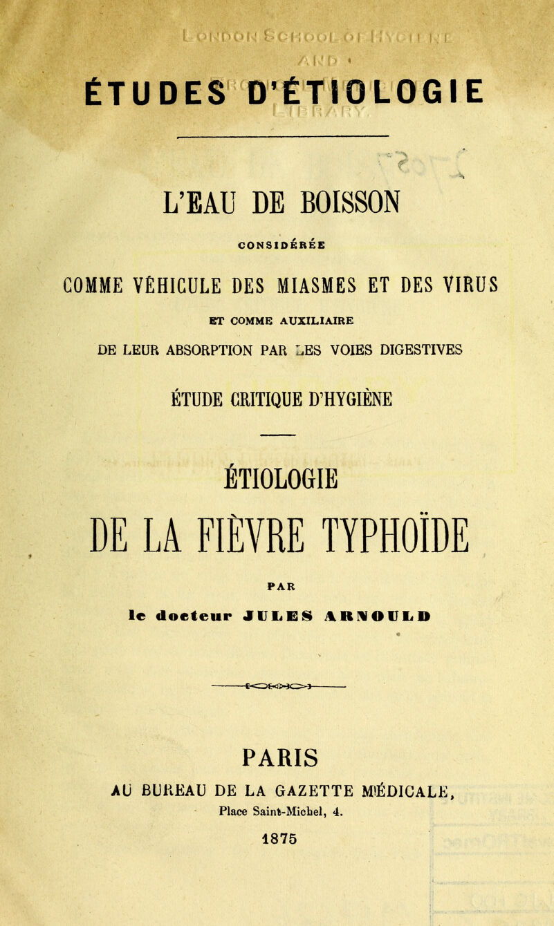ÉTUDES DÉTIOLOGIE L'EAU DE BOISSON CONSIDÉRÉE COMME VEHICULE DES MIASMES ET DES VIRUS ET COMME AUXILIAIRE DE LEUR ABSORPTION PAR LES VOIES DIGESTIVES ÉTUDE CRITIQUE D'HYGIÈNE ÉTIOLOGIE DE LA FIÈVRE TYPHOÏDE PAR le docteur JULE§ ARNOlTI<D PARIS AU BUKEAU DE LA GAZETTE MÉDICALE, Place Saint-Michel, 4. 1875