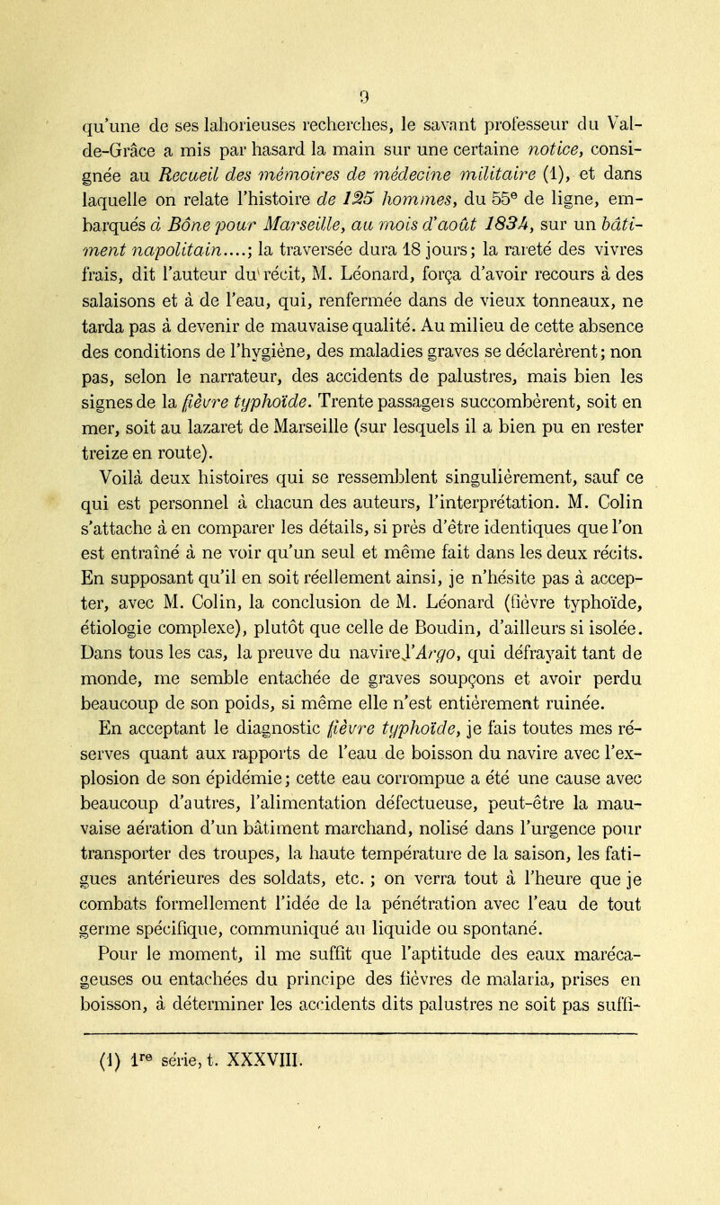 qu'une de ses lahorieuses recherches, le savant professeur du Val- de-Grâce a mis par hasard la main sur une certaine notice, consi- gnée au Recueil des mémoires de médecine militaire (1), et dans laquelle on relate l'histoire de 125 hommes, du 55e de ligne, em- barqués à Bône pour Marseille, au mois d'août 183A, sur un bâti- ment napolitain....', la traversée dura 18 jours; la rareté des vivres frais, dit l'auteur du*récit, M. Léonard, força d'avoir recours à des salaisons et à de l'eau, qui, renfermée dans de vieux tonneaux, ne tarda pas à devenir de mauvaise qualité. Au milieu de cette absence des conditions de l'hygiène, des maladies graves se déclarèrent ; non pas, selon le narrateur, des accidents de palustres, mais bien les signes de la fièvre typhoïde. Trente passagers succombèrent, soit en mer, soit au lazaret de Marseille (sur lesquels il a bien pu en rester treize en route). Voilà deux histoires qui se ressemblent singulièrement, sauf ce qui est personnel à chacun des auteurs, l'interprétation. M. Colin s'attache à en comparer les détails, si près d'être identiques que l'on est entraîné à ne voir qu'un seul et même fait dans les deux récits. En supposant qu'il en soit réellement ainsi, je n'hésite pas à accep- ter, avec M. Colin, la conclusion de M. Léonard (fièvre typhoïde, étiologie complexe), plutôt que celle de Boudin, d'ailleurs si isolée. Dans tous les cas, la preuve du navire}'Argo, qui défrayait tant de monde, me semble entachée de graves soupçons et avoir perdu beaucoup de son poids, si même elle n'est entièrement ruinée. En acceptant le diagnostic fièvre typhoïde, je fais toutes mes ré- serves quant aux rapports de l'eau de boisson du navire avec l'ex- plosion de son épidémie; cette eau corrompue a été une cause avec beaucoup d'autres, l'alimentation défectueuse, peut-être la mau- vaise aération d'un bâtiment marchand, nolisé dans l'urgence pour transporter des troupes, la haute température de la saison, les fati- gues antérieures des soldats, etc. ; on verra tout à l'heure que je combats formellement l'idée de la pénétration avec l'eau de tout germe spécifique, communiqué au liquide ou spontané. Pour le moment, il me suffit que l'aptitude des eaux maréca- geuses on entachées du principe des fièvres de malaria, prises en boisson, à déterminer les accidents dits palustres ne soit pas suffi- (1) lre série, t. XXXVIII.