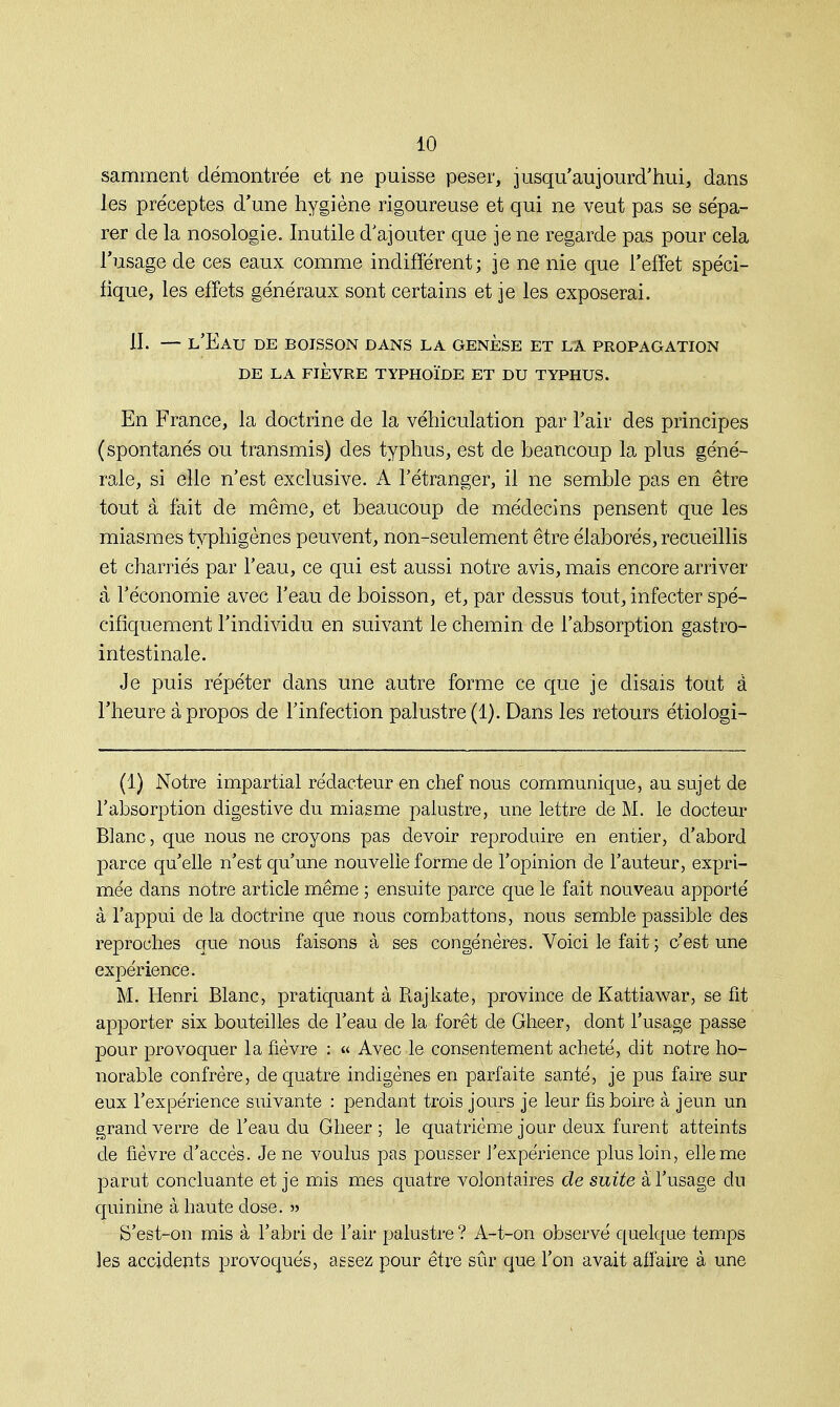 samment démontrée et ne puisse peser, jusqu'aujourd'hui, dans les préceptes d'une hygiène rigoureuse et qui ne veut pas se sépa- rer de la nosologie. Inutile d'ajouter que je ne regarde pas pour cela l'usage de ces eaux comme indifférent; je ne nie que l'effet spéci- fique, les effets généraux sont certains et je les exposerai. II. — l'Eau de boisson dans la genèse et la propagation DE LA FIÈVRE TYPHOÏDE ET DU TYPHUS. En France, la doctrine de la véhiculation par l'air des principes (spontanés ou transmis) des typhus, est cle beaucoup la plus géné- rale, si elle n'est exclusive. A l'étranger, il ne semble pas en être tout à fait de même, et beaucoup de médecins pensent que les miasmes typhigènes peuvent, non-seulement être élaborés, recueillis et charriés par l'eau, ce qui est aussi notre avis, mais encore arriver à l'économie avec l'eau de boisson, et, par dessus tout, infecter spé- cifiquement l'individu en suivant le chemin de l'absorption gastro- intestinale. Je puis répéter dans une autre forme ce que je disais tout à l'heure à propos de l'infection palustre (1). Dans les retours étioJogi- (1) Notre impartial rédacteur en chef nous communique, au sujet de l'absorption digestive du miasme palustre, une lettre de M. le docteur Blanc, que nous ne croyons pas devoir reproduire en entier, d'abord parce qu'elle n'est qu'une nouvelle forme de l'opinion de l'auteur, expri- mée dans notre article même ; ensuite parce que le fait nouveau apporté à l'appui de la doctrine que nous combattons, nous semble passible des reproches que nous faisons à ses congénères. Voici le fait ; c'est une expérience. M. Henri Blanc, pratiquant à Rajkate, province de Kattiawar, se fit apporter six bouteilles de l'eau cle la forêt de Gheer, dont l'usage passe pour provoquer la fièvre : « Avec le consentement acheté, dit notre ho- norable confrère, cle quatre indigènes en parfaite santé, je pus faire sur eux l'expérience suivante : pendant trois jours je leur fis boire à jeun un grand verre de l'eau du Gheer ; le quatrième jour deux furent atteints cle fièvre d'accès. Je ne voulus pas pousser l'expérience plus loin, elle me parut concluante et je mis mes quatre volontaires de suite à l'usage du quinine à haute dose. » S'est-on mis à l'abri de l'air palustre ? A-t-on observé quelque temps les accidents provoqués, assez pour être sûr que l'on avait affaire à une