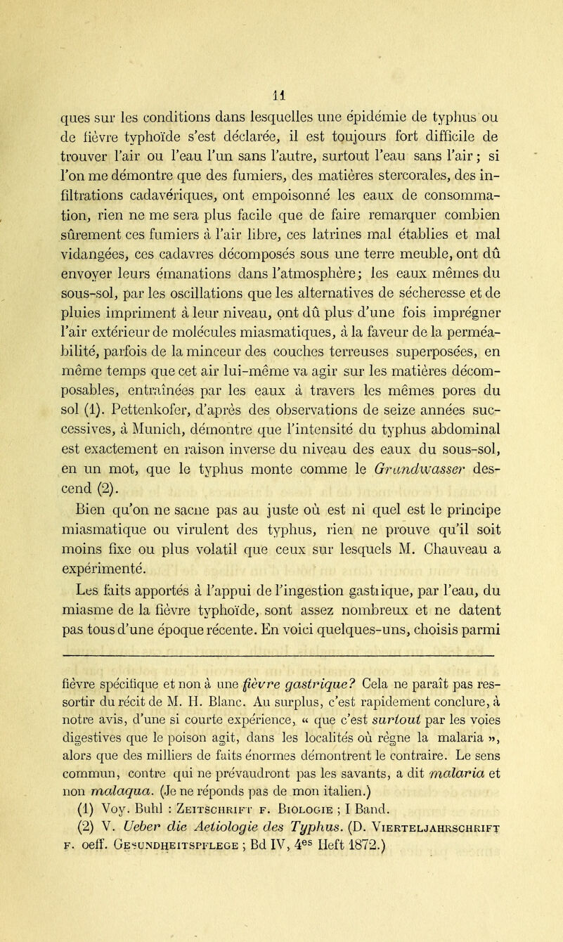 ques sur les conditions dans lesquelles une épidémie de typhus ou de fièvre typhoïde s'est déclarée, il est toujours fort difficile de trouver l'air ou l'eau l'un sans l'autre, surtout l'eau sans l'air ; si l'on me démontre que des fumiers, des matières stercorales, des in- filtrations cadavériques, ont empoisonné les eaux de consomma- tion, rien ne me sera plus facile que de faire remarquer combien sûrement ces fumiers à l'air libre, ces latrines mal établies et mal vidangées, ces cadavres décomposés sous une terre meuble, ont dû envoyer leurs émanations dans l'atmosphère ; les eaux mêmes du sous-sol, par les oscillations que les alternatives de sécheresse et de pluies impriment à leur niveau, ont dû plus- d'une fois imprégner l'air extérieur de molécules miasmatiques, à la faveur de la perméa- bilité, parfois de la minceur des couches terreuses superposées, en même temps que cet air lui-même va agir sur les matières décom- posables, entraînées par les eaux à travers les mêmes pores du sol (1). Pettenkofer, d'après des observations de seize années suc- cessives, à Munich, démontre que l'intensité du typhus abdominal est exactement en raison inverse du niveau des eaux du sous-sol, en un mot, que le typhus monte comme le Grandwasser des- cend (2). Bien qu'on ne sacne pas au juste où est ni quel est le principe miasmatique ou virulent des typhus, rien ne prouve qu'il soit moins fixe ou plus volatil que ceux sur lesquels M. Chauveau a expérimenté. Les faits apportés à l'appui de l'ingestion gastiique, par l'eau, du miasme de la fièvre typhoïde, sont assez nombreux et ne datent pas tous d'une époque récente. En voici quelques-uns, choisis parmi fièvre spécifique et non à une fièvre gastrique? Cela ne paraît pas res- sortir du récit de M. H. Blanc. Au surplus, c'est rapidement conclure, à notre avis, d'une si courte expérience, « que c'est surtout par les voies digestives que le poison agit, dans les localités où règne la malaria », alors que des milliers de faits énormes démontrent le contraire. Le sens commun, contre qui ne prévaudront pas les savants, a dit malaria et non malaqua. (Je ne réponds pas de mon italien.) (1) Voy. Buhl : Zeitschrift f. Biologie ; I Band. (2) V. Ueber die Aetiologie des Typhus. (D. Vierteljahrschrift f. oeff. Ge'-undheitspflege ; Bd IV, 4es lieft 1872.)