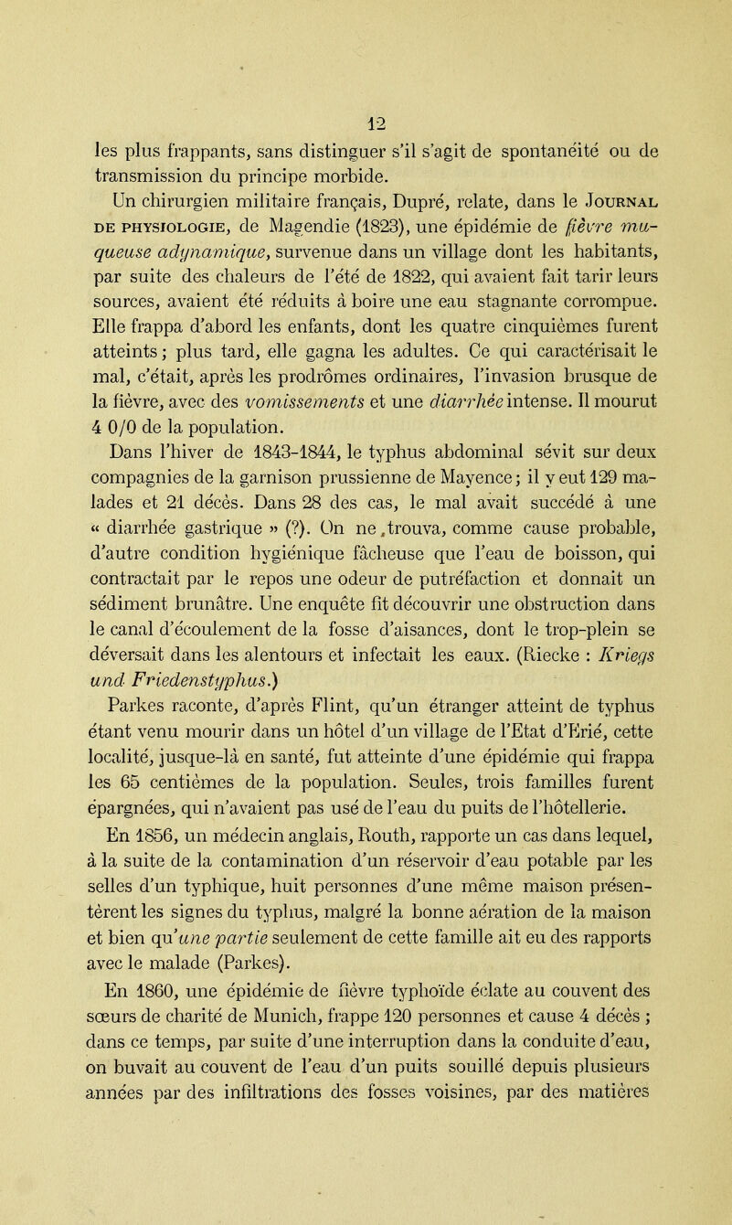 les plus frappants, sans distinguer s'il s'agit de spontanéité ou de transmission du principe morbide. Un chirurgien militaire français, Dupré, relate, dans le Journal de physiologie, de Magendie (1823), une épidémie de fièvre mu- queuse adynamique, survenue dans un village dont les habitants, par suite des chaleurs de l'été de 1822, qui avaient fait tarir leurs sources, avaient été réduits à boire une eau stagnante corrompue. Elle frappa d'abord les enfants, dont les quatre cinquièmes furent atteints ; plus tard, elle gagna les adultes. Ce qui caractérisait le mal, c'était, après les prodromes ordinaires, l'invasion brusque de la fièvre, avec des vomissements et une diarrhée intense. Il mourut 4 0/0 de la population. Dans l'hiver de 1843-1844, le typhus abdominal sévit sur deux compagnies de la garnison prussienne de Mayence ; il y eut 129 ma- lades et 21 décès. Dans 28 des cas, le mal avait succédé à une « diarrhée gastrique » (?). On ne,trouva, comme cause probable, d'autre condition hygiénique fâcheuse que l'eau de boisson, qui contractait par le repos une odeur de putréfaction et donnait un sédiment brunâtre. Une enquête fît découvrir une obstruction dans le canal d'écoulement de la fosse d'aisances, dont le trop-plein se déversait dans les alentours et infectait les eaux. (Riecke : Kriegs und Friedenstyphus.) Parkes raconte, d'après Flint, qu'un étranger atteint de typhus étant venu mourir dans un hôtel d'un village de l'Etat d'Erié, cette localité, jusque-là en santé, fut atteinte d'une épidémie qui frappa les 65 centièmes de la population. Seules, trois familles furent épargnées, qui n'avaient pas usé de l'eau du puits de l'hôtellerie. En 1856, un médecin anglais, Routh, rapporte un cas dans lequel, à la suite de la contamination d'un réservoir d'eau potable par les selles d'un typhique, huit personnes d'une même maison présen- tèrent les signes du typhus, malgré la bonne aération de la maison et bien qu'une partie seulement de cette famille ait eu des rapports avec le malade (Parkes). En 1860, une épidémie de fièvre typhoïde éclate au couvent des sœurs de charité de Munich, frappe 120 personnes et cause 4 décès ; dans ce temps, par suite d'une interruption dans la conduite d'eau, on buvait au couvent de l'eau d'un puits souillé depuis plusieurs années par des infiltrations des fosses voisines, par des matières