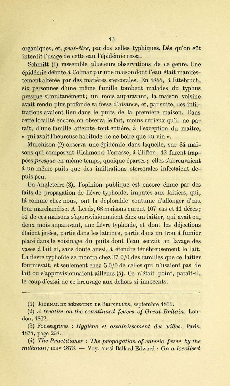 organiques, et, peut-être, par des selles typhiques. Dès qu'on eût interdit l'usage de cette eau l'épidémie cessa. Schmitt (1) rassemble plusieurs observations de ce genre. Une épidémie débute à Colmar par une maison dont l'eau était manifes- tement altérée par des matières stercorales. En 1844, à Ettebruch, six personnes d'une même famille tombent malades du typhus presque simultanément; un mois auparavant, la maison voisine avait rendu plus profonde sa fosse d'aisance, et, par suite, des infil- trations avaient lieu dans le puits de la première maison. Dans cette localité encore, on observa le fait, moins curieux qu'il ne pa- raît, d'une famille atteinte tout entière, à l'exception du maître, « qui avait l'heureuse habitude de ne boire que du vin ». Murchison (2) observa une épidémie dans laquelle, sur 34 mai- sons qui composent Richmond-Terrasse, à Clifton, 13 furent frap- pées presque en même temps, quoique éparses ; elles s'abreuvaient à un même puits que des infiltrations stercorales infectaient de- puis peu. En Angleterre (3), l'opinion publique est encore émue par des faits de propagation de fièvre typhoïde, imputés aux laitiers, qui, là comme chez nous, ont la déplorable coutume d'allonger d'eau leur marchandise. A Leeds, 68 maisons eurent 107 cas et 11 décès ; 51 de ces maisons s'approvisionnaient chez un laitier, qui avait eu, deux mois auparavant, une fièvre typhoïde, et dont les déjections étaient jetées, partie dans les latrines, partie dans un trou à fumier placé dans le voisinage du puits dont l'eau servait au lavage des vases à lait et, sans doute aussi, à étendre ténébreusement le lait. La fièvre typhoïde se montra chez 37 0/0 des familles que ce laitier fournissait, et seulement chez 5 0/0 de celles qui n'usaient pas de lait ou s'approvisionnaient ailleurs (4). Ce n'était point, paraît-il, le coup d'essai de ce breuvage aux dehors si innocents. (1) Journal de médecine de Bruxelles, septembre 1861. (2) A treatise on the countinued fevers of Great-Britain. Lon- don, 1862. (3) Fonssagrives : Hygiène et assainissement des villes. Paris, 1874, page 298. (4) The Praetitioner : The propagation of enteric fever hy the milkman; may 1873. — Voy. aussi Ballard Edward : On a localised