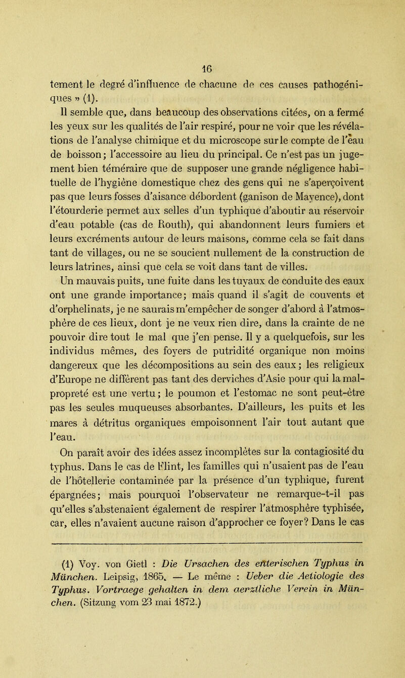 tement le degré d'influence de chacune de ces causes pathogéni- ques » (1). Il semble que, dans beaucoup des observations citées, on a fermé les yeux sur les qualités de l'air respiré, pour ne voir que les révéla- tions de l'analyse chimique et du microscope sur le compte de l'eau de boisson; l'accessoire au lieu du principal. Ce n'est pas un juge- ment bien téméraire que de supposer une grande négligence habi- tuelle de l'hygiène domestique chez des gens qui ne s'aperçoivent pas que leurs fosses d'aisance débordent (ganison de Mayence), dont l'étourderie permet aux selles d'un typhique d'aboutir au réservoir d'eau potable (cas de Routh), qui abandonnent leurs fumiers et leurs excréments autour de leurs maisons, comme cela se fait dans tant de villages, ou ne se soucient nullement de la construction de leurs latrines, ainsi que cela se voit dans tant de villes. Un mauvais puits, une fuite dans les tuyaux de conduite des eaux ont une grande importance; mais quand il s'agit de couvents et d'orphelinats, je ne saurais m'empêcher de songer d'abord à l'atmos- phère de ces lieux, dont je ne veux rien dire, dans la crainte de ne pouvoir dire tout le mal que j'en pense. Il y a quelquefois, sur les individus mêmes, des foyers de putridité organique non moins dangereux que les décompositions au sein des eaux ; les religieux d'Europe ne diffèrent pas tant des derviches d'Asie pour qui la mal- propreté est une vertu ; le poumon et l'estomac ne sont peut-être pas les seules muqueuses absorbantes. D'ailleurs, les puits et les mares à détritus organiques empoisonnent l'air tout autant que l'eau. On paraît avoir des idées assez incomplètes sur la contagiosité du typhus. Dans le cas de Flint, les familles qui n'usaient pas de l'eau de l'hôtejlerie contaminée par la présence d'un typhique, furent épargnées; mais pourquoi l'observateur ne remarque-t-il pas qu'elles s'abstenaient également de respirer l'atmosphère typhisée, car, elles n'avaient aucune raison d'approcher ce foyer? Dans le cas (1) Voy. von Gietl : Die Ursachen des entevischen Typhus in Miinchen. Leipsig, 1865. — Le même : Ueber die Aetiologie des Typhus. Vortraege gehalten in dem aerztliche Verein in Miin- chen. (Sitzung vom 23 mai 1872.)