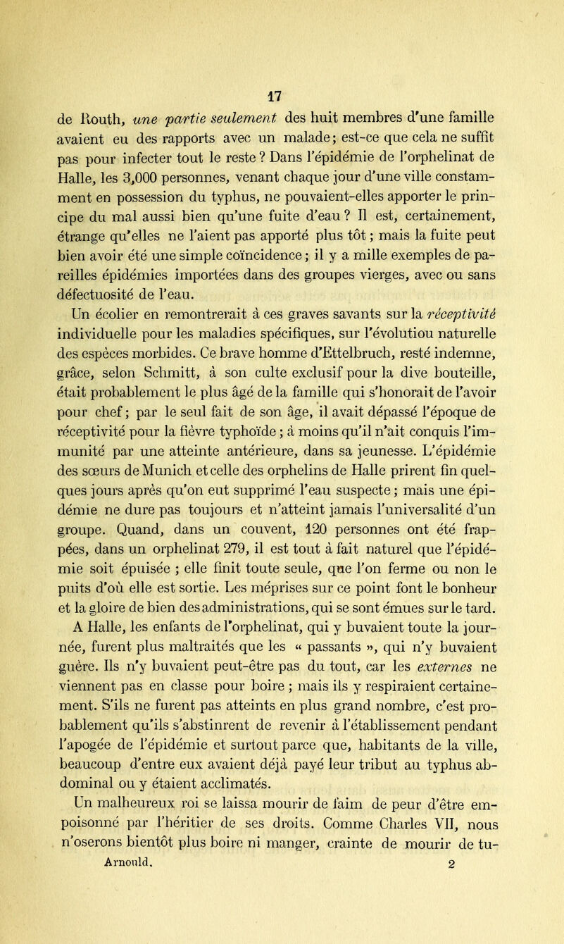 de Ptouth, une partie seulement des huit membres d'une famille avaient eu des rapports avec un malade; est-ce que cela ne suffît pas pour infecter tout le reste ? Dans l'épidémie de l'orphelinat de Halle, les 3,000 personnes, venant chaque jour d'une ville constam- ment en possession du typhus, ne pouvaient-elles apporter le prin- cipe du mal aussi bien qu'une fuite d'eau ? Il est, certainement, étrange qu'elles ne l'aient pas apporté plus tôt ; mais la fuite peut bien avoir été une simple coïncidence ; il y a mille exemples de pa- reilles épidémies importées dans des groupes vierges, avec ou sans défectuosité de l'eau. Un écolier en remontrerait à ces graves savants sur la réceptivité individuelle pour les maladies spécifiques, sur l'évolutiou naturelle des espèces morbides. Ce brave homme d'Ëttelbruch, resté indemne, grâce, selon Schmitt, à son culte exclusif pour la dive bouteille, était probablement le plus âgé de la famille qui s'honorait de l'avoir pour chef ; par le seul fait de son âge, il avait dépassé l'époque de réceptivité pour la fièvre typhoïde ; à moins qu'il n'ait conquis l'im- munité par une atteinte antérieure, dans sa jeunesse. L'épidémie des sœurs de Munich et celle des orphelins de Halle prirent fin quel- ques jours après qu'on eut supprimé l'eau suspecte ; mais une épi- démie ne dure pas toujours et n'atteint jamais l'universalité d'un groupe. Quand, dans un couvent, 120 personnes ont été frap- pées, dans un orphelinat 279, il est tout à fait naturel que l'épidé- mie soit épuisée ; elle finit toute seule, que l'on ferme ou non le puits d'où elle est sortie. Les méprises sur ce point font le bonheur et la gloire de bien des administrations, qui se sont émues sur le tard. A Halle, les enfants de l'orphelinat, qui y buvaient toute la jour- née, furent plus maltraités que les « passants », qui n'y buvaient guère. Ils n'y buvaient peut-être pas du tout, car les externes ne viennent pas en classe pour boire ; mais ils y respiraient certaine- ment. S'ils ne furent pas atteints en plus grand nombre, c'est pro- bablement qu'ils s'abstinrent de revenir à l'établissement pendant l'apogée de l'épidémie et surtout parce que, habitants de la ville, beaucoup d'entre eux avaient déjà payé leur tribut au typhus ab- dominal ou y étaient acclimatés. Un malheureux roi se laissa mourir de faim de peur d'être em- poisonné par l'héritier de ses droits. Comme Charles VII, nous n'oserons bientôt plus boire ni manger, crainte de mourir de tu- Arnould. 2