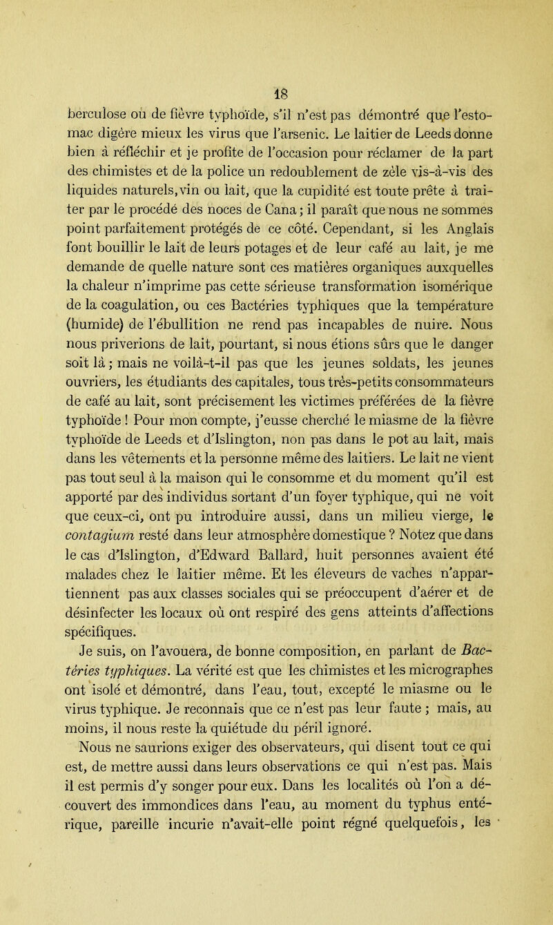 berculose ou de fièvre typhoïde, s'il n'est pas démontré que l'esto- mac digère mieux les virus que l'arsenic. Le laitier de Leeds donne bien à réfléchir et je profite de l'occasion pour réclamer de la part des chimistes et de la police un redoublement de zèle vis-à-vis des liquides naturels,vin ou lait, que la cupidité est toute prête à trai- ter par le procédé des noces de Cana; il paraît que nous ne sommes point parfaitement protégés de ce côté. Cependant, si les Anglais font bouillir le lait de leurs potages et de leur café au lait, je me demande de quelle nature sont ces matières organiques auxquelles la chaleur n'imprime pas cette sérieuse transformation isomérique de la coagulation, ou ces Bactéries typhiques que la température (humide) de l'ébullition ne rend pas incapables de nuire. Nous nous priverions de lait, pourtant, si nous étions sûrs que le danger soit là ; mais ne voilà-t-il pas que les jeunes soldats, les jeunes ouvriers, les étudiants des capitales, tous très-petits consommateurs de café au lait, sont précisément les victimes préférées de la fièvre typhoïde ! Pour mon compte, j'eusse cherché le miasme de la fièvre typhoïde de Leeds et d'Islington, non pas dans le pot au lait, mais dans les vêtements et la personne même des laitiers. Le lait ne vient pas tout seul à la maison qui le consomme et du moment qu'il est apporté par des individus sortant d'un foyer typhique, qui ne voit que ceux-ci, ont pu introduire aussi, dans un milieu vierge, le contagium resté dans leur atmosphère domestique ? Notez que dans le cas d'Islington, d'Edward Ballard, huit personnes avaient été malades chez le laitier même. Et les éleveurs de vaches n'appar- tiennent pas aux classes sociales qui se préoccupent d'aérer et de désinfecter les locaux où ont respiré des gens atteints d'affections spécifiques. Je suis, on l'avouera, de bonne composition, en parlant de Bac- téries typhiques. La vérité est que les chimistes et les micrographes ont isolé et démontré, dans l'eau, tout, excepté le miasme ou le virus typhique. Je reconnais que ce n'est pas leur faute ; mais, au moins, il nous reste la quiétude du péril ignoré. Nous ne saurions exiger des observateurs, qui disent tout ce qui est, de mettre aussi dans leurs observations ce qui n'est pas. Mais il est permis d'y songer pour eux. Dans les localités où l'on a dé- couvert des immondices dans l'eau, au moment du typhus enté- rique, pareille incurie n'avait-elle point régné quelquefois, les