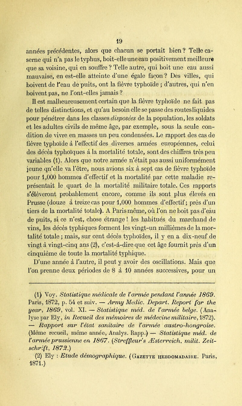 années précédentes, alors que chacun se portait bien ? Telle ca- serne qui n'a pas le typhus, boit-elle une eau positivement meilleure que sa voisine, qui en souffre ? Telle autre, qui boit une eau aussi mauvaise, en est-elle atteinte d'une égale façon ? Des villes, qui boivent de l'eau de puits, ont la fièvre typhoïde ; d'autres, qui n'en boivent pas, ne Font-elles jamais ? Il est malheureusement certain que la fièvre typhoïde ne fait pas de telles distinctions, et qu'au besoin elle se passe des routes liquides pour pénétrer dans les classes disposées de la population, les soldats et les adultes civils de même âge, par exemple, sous la seule con- dition de vivre en masses un peu condensées. Le rapport des cas de fièvre typhoïde à l'effectif des diverses armées européennes, celui des décès typhoïques à la mortalité totale, sont des chiffres très peu variables (1). Alors que notre armée n'était pas aussi uniformément jeune qn'elle va l'être, nous avions six à sept cas de fièvre typhoïde pour 1,000 hommes d'effectif et la mortalité par cette maladie re- présentait le quart de la mortalité militaire totale. Ces rapports s'élèveront probablement encore, comme ils sont plus élevés en Prusse (douze à treize cas pour 1,000 hommes d'effectif; près d'un tiers de la mortalité totale). A Paris même, où l'on ne boit pas d'eau de puits, si ce n'est, chose étrange ! les habitués du marchand de vins, les décès typhiques forment les vingt-un millièmes de la mor- talité totale ; mais, sur cent décès typhoïdes, il y en a dix-neuf de vingt à vingt-cinq ans (2), c'est-à-dire que cet âge fournit près d'un cinquième de toute la mortalité typhique. D'une année à l'autre, il peut y avoir des oscillations. Mais que l'on prenne deux périodes de 8 à 10 années successives, pour un (1) Voy. Statistique médicale de l'armée pendant Vannée 1869. Paris, 1872, p. 54 et suiv. — Army Medic. Départ. Report for the year, 1869, vol. XI. — Statistique méd. de l'armée belge. (Ana- lyse par Ely, in Recueil des mémoires de médecine militaire, 1872). — Rapport sur l'état sanitaire de l'armée austro-hongroise. (Même recueil, même année, Analys. Rapp.) — Statistique méd. de l'armée prussienne en 1867. (Streffleur's JEsterreich. milit. Zeit- schrift, 1872.) (2) Ely : Etude démographique. (Gazette hebdomadaire. Paris, 1871.)