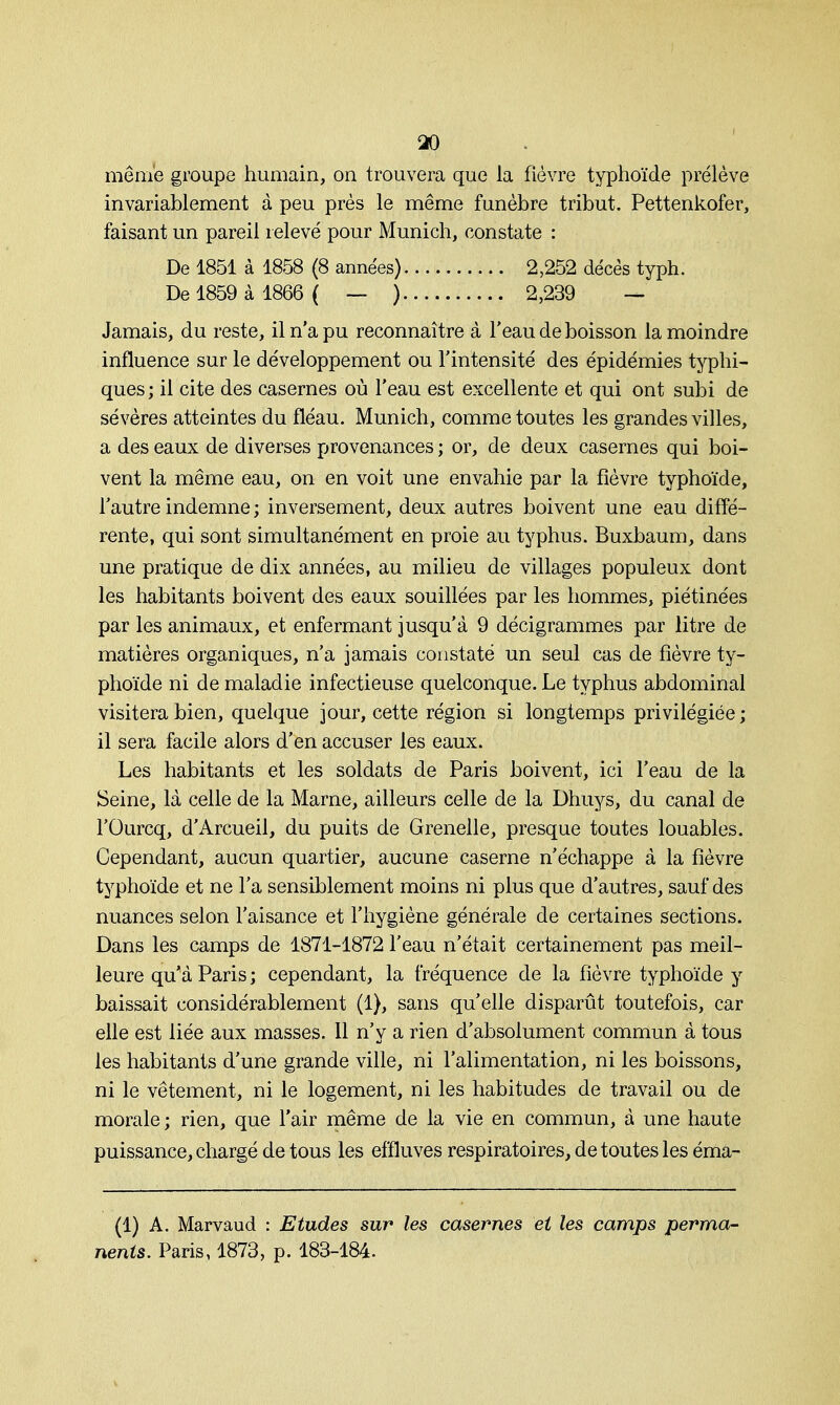 même groupe humain, on trouvera que la fièvre typhoïde prélève invariablement à peu près le même funèbre tribut. Pettenkofer, faisant un pareil relevé pour Munich, constate : De 1851 à 1858 (8 années) 2,252 décès typh. De 1859 à 1866 ( — ) 2,239 — Jamais, du reste, il n'a pu reconnaître à l'eau de boisson la moindre influence sur le développement ou l'intensité des épidémies typhi- ques ; il cite des casernes où l'eau est excellente et qui ont subi de sévères atteintes du fléau. Munich, comme toutes les grandes villes, a des eaux de diverses provenances ; or, de deux casernes qui boi- vent la même eau, on en voit une envahie par la fièvre typhoïde, l'autre indemne ; inversement, deux autres boivent une eau diffé- rente, qui sont simultanément en proie au typhus. Buxbaum, dans une pratique de dix années, au milieu de villages populeux dont les habitants boivent des eaux souillées par les hommes, piétinées par les animaux, et enfermant jusqu'à 9 décigrammes par litre de matières organiques, n'a jamais constaté un seul cas de fièvre ty- phoïde ni de maladie infectieuse quelconque. Le typhus abdominal visitera bien, quelque jour, cette région si longtemps privilégiée; il sera facile alors d'en accuser les eaux. Les habitants et les soldats de Paris boivent, ici l'eau de la Seine, là celle de la Marne, ailleurs celle de la Dhuys, du canal de l'Ourcq, d'Arcueil, du puits de Grenelle, presque toutes louables. Cependant, aucun quartier, aucune caserne n'échappe à la fièvre typhoïde et ne l'a sensiblement moins ni plus que d'autres, sauf des nuances selon l'aisance et l'hygiène générale de certaines sections. Dans les camps de 1871-1872 l'eau n'était certainement pas meil- leure qu'à Paris ; cependant, la fréquence de la fièvre typhoïde y baissait considérablement (1), sans qu'elle disparût toutefois, car elle est liée aux masses. 11 n'y a rien d'absolument commun à tous les habitants d'une grande ville, ni l'alimentation, ni les boissons, ni le vêtement, ni le logement, ni les habitudes de travail ou de morale ; rien, que l'air même de la vie en commun, à une haute puissance, chargé de tous les effluves respiratoires, de toutes les éma- (1) A. Marvaud : Etudes sur les casernes et les camps perma- nents. Paris, 1873, p. 183-184.