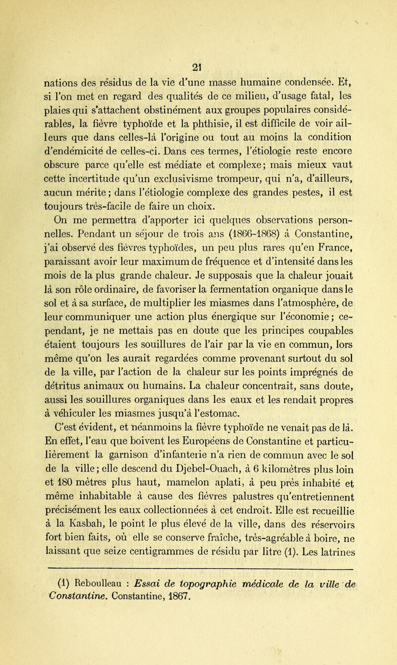 nations des résidus de la vie d'une masse humaine condensée. Et, si l'on met en regard des qualités de ce milieu, d'usage fatal, les plaies qui s'attachent obstinément aux groupes populaires considé- rables, la fièvre typhoïde et la phthisie, il est difficile de voir ail- leurs que dans celles-là l'origine ou tout au moins la condition d'endémicité de celles-ci. Dans ces termes, l'étiologie reste encore obscure parce qu'elle est médiate et complexe; mais mieux vaut cette incertitude qu'un exclusivisme trompeur, qui n'a, d'ailleurs, aucun mérite ; dans l'étiologie complexe des grandes pestes, il est toujours très-facile de faire un choix. On me permettra d'apporter ici quelques observations person- nelles. Pendant un séjour de trois ans (1866-1868) à Constantine, j'ai observé des fièvres typhoïdes, un peu plus rares qu'en France, paraissant avoir leur maximum de fréquence et d'intensité dans les mois de la plus grande chaleur. Je supposais que la chaleur jouait là son rôle ordinaire, de favoriser la fermentation organique dans le sol et à sa surface, de multiplier les miasmes dans l'atmosphère, de leur communiquer une action plus énergique sur l'économie ; ce- pendant, je ne mettais pas en doute que les principes coupables étaient toujours les souillures de l'air par la vie en commun, lors même qu'on les aurait regardées comme provenant surtout du sol de la ville, par l'action de la chaleur sur les points imprégnés de détritus animaux ou humains. La chaleur concentrait, sans doute, aussi les souillures organiques dans les eaux et les rendait propres à véhiculer les miasmes jusqu'à l'estomac. C'est évident, et néanmoins la fièvre typhoïde ne venait pas de là. En effet, l'eau que boivent les Européens de Constantine et particu- lièrement la garnison d'infanterie n'a rien de commun avec le sol de la ville; elle descend du Djebel-Ouach, à 6 kilomètres plus loin et 180 mètres plus haut, mamelon aplati, à peu près inhabité et même inhabitable à cause des fièvres palustres qu'entretiennent précisément les eaux collectionnées à cet endroit. Elle est recueillie à la Kasbah, le point le plus élevé de la ville, dans des réservoirs fort bien faits, où elle se conserve fraîche, très-agréable à boire, ne laissant que seize centigrammes de résidu par litre (1). Les latrines (1) Reboulleau : Essai de topographie médicale de la ville de Constantine. Constantine, 1867.