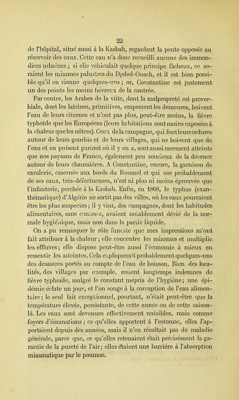 de l'hôpital, situé aussi à la Kasbah, regardent la pente opposée au réservoir des eaux. Cette eau n'a donc recueilli aucune des immon- dices urbaines ; si elie véhiculait quelque principe fâcheux, ce se- raient les miasmes palustres du Djebel-Ouach, et il est bien possi- ble qu'il en vienne quelques-uns ; or, Coustantine est justement un des points les moins fiévreux de la contrée. Par contre, les Arabes de la ville, dont la malpropreté est prover- biale, dont les latrines, primitives, empestent les demeures, boivent l'eau de leurs citernes et n'ont pas plus, peut-être moins, la fièvre typhoïde que les Européens (leurs habitations sont moins exposées à la chaleur que les nôtres). Ceux delà campagne, qui font leurs ordures autour de leurs gourbis et de leurs villages, qui ne boivent que de l'eau et en puisent partout où il y en a, sont aussi rarement atteints que nos paysans de France, également peu soucieux de la décence autour de leurs chaumières. A Constantine, encore, la garnison de cavalerie, casernée aux bords du Roumel et qui use probablement de ses eaux, très-défectueuses, n'est ni plus ni moins éprouvée que l'infanterie, perchée à la Kasbah. Enfin, en 1868, le typhus (exan- thématique) d'Algérie ne sortit pas des villes, où les eaux pourraient être les plus suspectes ; il y vint, des campagnes, dont les habitudes alimentaires, sans conteste, avaient notablement dévié de la nor- male hygiénique, mais non dans la partie liquide. On a pu remarquer le rôle funeste que mes impressions m'ont fait attribuer à la chaleur ; elle concentre les miasmes et multiplie les effluves; elle dispose peut-être aussi l'économie à mieux en ressentir les atteintes. Cela expliquerait probablement quelques-uns des désastres portés au compte de l'eau de boisson. Bien des loca- lités, des villages par exemple, restent longtemps indemnes de fièvre typhoïde, malgré le constant mépris de l'hygiène; une épi- démie éclate un jour, et l'on songe à la corruption de l'eau alimen- taire; le seul fait exceptionnel, pourtant, n'était peut-être que la température élevée, persistante, de cette année ou de cette saison- là. Les eaux sont devenues effectivement nuisibles, mais comme foyers d'émanations ; ce qu'elles apportent à l'estomac, elles l'ap- portaient depuis des années, mais il n'en résultait pas de maladie générale, parce que, ce qu'elles retenaient était précisément la ga- rantie de la pureté de l'air; elles étaient une barrière à l'absorption miasmatique par le poumon.