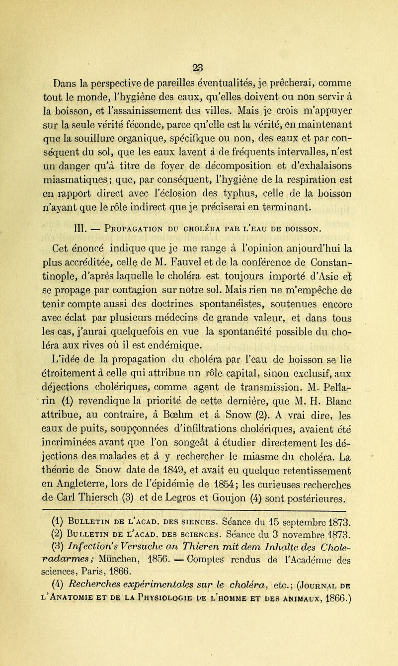 Dans la perspective de pareilles éventualités, je prêcherai, comme tout le monde, l'hygiène des eaux, qu'elles doivent ou non servir à la boisson, et l'assainissement des villes. Mais je crois m'appuyer sur la seule vérité féconde, parce qu'elle est la vérité, en maintenant que la souillure organique, spécifique ou non, des eaux et par con- séquent du sol, que les eaux lavent à de fréquents intervalles, n'est un danger qu'à titre de foyer de décomposition et d'exhalaisons miasmatiques; que, par conséquent, l'hygiène de la respiration est en rapport direct avec l'éclosion des typhus, celle de la boisson n'ayant que le rôle indirect que je préciserai en terminant. 111. — Propagation du choléra par l'eau de boisson. Cet énoncé indique que je me range à l'opinion aujourd'hui la plus accréditée, celle de M. Fauvel et de la conférence de Constan- tinople, d'après laquelle le choléra est toujours importé d'Asie eï se propage par contagion sur notre sol. Mais rien ne m'empêche de tenir compte aussi des doctrines spontanéistes, soutenues encore avec éclat par plusieurs médecins de grande valeur, et dans tous les cas, j'aurai quelquefois en vue la spontanéité possible du cho- léra aux rives où il est endémique. L'idée de la propagation du choléra par l'eau de boisson se lie étroitement à celle qui attribue un rôle capital, sinon exclusif, aux déjections cholériques, comme agent de transmission. M. Pel'la- rin (1) revendique la priorité de cette dernière, que M. H. Blanc attribue, au contraire, à Bœhm et à Snow (2). A vrai dire, les eaux de puits, soupçonnées d'infiltrations cholériques, avaient été incriminées avant que l'on songeât à étudier directement les dé- jections des malades et à y rechercher le miasme du choléra. La théorie de Snow date de 1849, et avait eu quelque retentissement en Angleterre, lors de l'épidémie de 1854; les curieuses recherches de Cari Thiersch (3) et de Legros et Goujon (4) sont postérieures. (1) Bulletin de l'acad. des siences. Séance du 15 septembre 1873. (2) Bulletin de l'acad. des sciences. Séance du 3 novembre 1873. (3) Infection's Versuche an Thieren mit dem Inhalte des Choie- radarmes ; Mûnchen, 1856. — Comptes rendus de l'Académie des sciences, Paris, 1866. (4) Recherches expérimentales sur le choléra, etc.; (Journal de l'Anatomie et de la Physiologie de l'homme et des animaux, 1866.)
