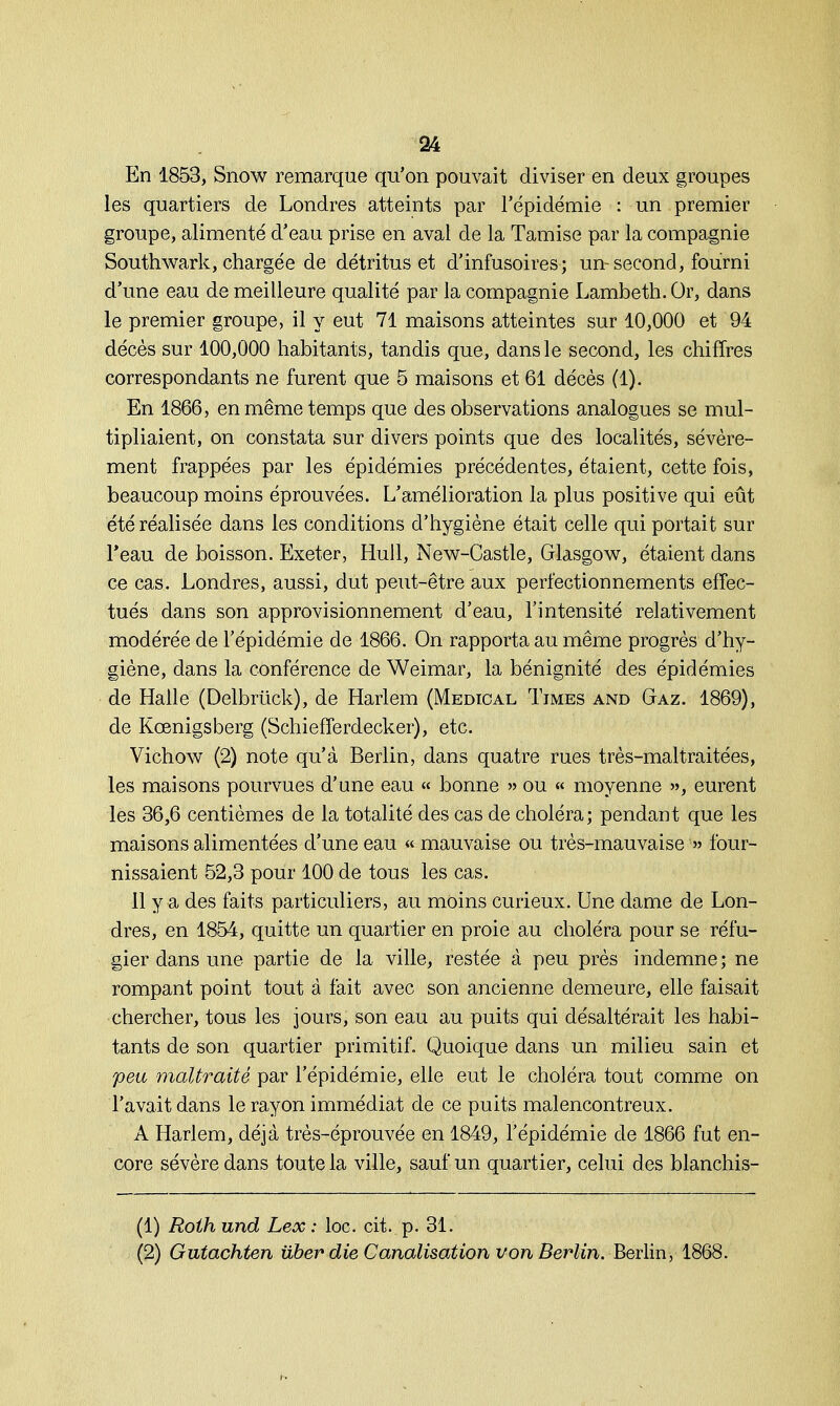 En 1853, Snow remarque qu'on pouvait diviser en deux groupes les quartiers de Londres atteints par l'épidémie : un premier groupe, alimenté d'eau prise en aval de la Tamise par la compagnie Southwark, chargée de détritus et d'infusoires ; un-second, fourni d'une eau de meilleure qualité par la compagnie Lambeth. Or, dans le premier groupe, il y eut 71 maisons atteintes sur 10,000 et 94 décès sur 100,000 habitants, tandis que, dans le second, les chiffres correspondants ne furent que 5 maisons et 61 décès (1). En 1866, en même temps que des observations analogues se mul- tipliaient, on constata sur divers points que des localités, sévère- ment frappées par les épidémies précédentes, étaient, cette fois, beaucoup moins éprouvées. L'amélioration la plus positive qui eût été réalisée dans les conditions d'hygiène était celle qui portait sur l'eau de boisson. Exeter, Hull, New-Castle, Glasgow, étaient dans ce cas. Londres, aussi, dut peut-être aux perfectionnements effec- tués dans son approvisionnement d'eau, l'intensité relativement modérée de l'épidémie de 1866. On rapporta au même progrès d'hy- giène, dans la conférence de Weimar, la bénignité des épidémies de Halle (Delbrûck), de Harlem (Médical Times and Gaz. 1869), de Kœnigsberg (Schiefferdecker), etc. Vichow (2) note qu'à Berlin, dans quatre rues très-maltraitées, les maisons pourvues d'une eau « bonne » ou « moyenne », eurent les 36,6 centièmes de la totalité des cas de choléra; pendant que les maisons alimentées d'une eau « mauvaise ou très-mauvaise » four- nissaient 52,3 pour 100 de tous les cas. 11 y a des faits particuliers, au moins curieux. Une dame de Lon- dres, en 1854, quitte un quartier en proie au choléra pour se réfu- gier dans une partie de la ville, restée à peu près indemne; ne rompant point tout à fait avec son ancienne demeure, elle faisait chercher, tous les jours, son eau au puits qui désaltérait les habi- tants de son quartier primitif. Quoique dans un milieu sain et peu maltraité par l'épidémie, elle eut le choléra tout comme on l'avait dans le rayon immédiat de ce puits malencontreux. A Harlem, déjà très-éprouvée en 1849, l'épidémie de 1866 fut en- core sévère dans toute la ville, sauf un quartier, celui des blanchis- (1) Roth und Lex : loc. cit. p. 31. (2) Gutachten iiber die Canalisation von Berlin. Berlin, 1868.