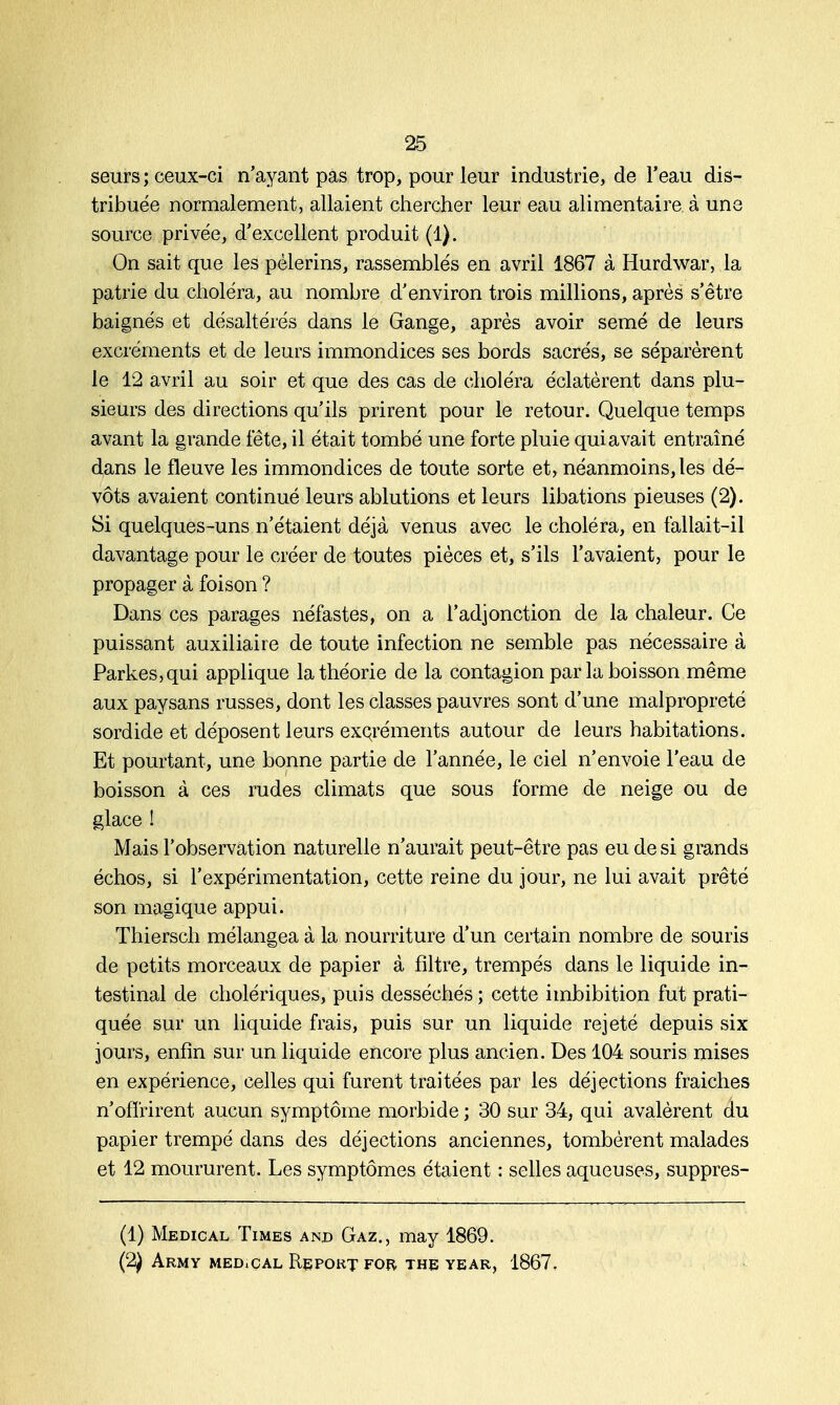 seurs ; ceux-ci n'ayant pas trop, pour leur industrie, de l'eau dis- tribuée normalement, allaient chercher leur eau alimentaire à une source privée, d'excellent produit (1). On sait que les pèlerins, rassemblés en avril 1867 à Hurdwar, la patrie du choléra, au nombre d'environ trois millions, après s'être baignés et désaltérés dans le Gange, après avoir semé de leurs excréments et de leurs immondices ses bords sacrés, se séparèrent le 12 avril au soir et que des cas de choléra éclatèrent dans plu- sieurs des directions qu'ils prirent pour le retour. Quelque temps avant la grande fête, il était tombé une forte pluie qui avait entraîné dans le fleuve les immondices de toute sorte et, néanmoins, les dé- vots avaient continué leurs ablutions et leurs libations pieuses (2). Si quelques-uns n'étaient déjà venus avec le choléra, en fallait-il davantage pour le créer de toutes pièces et, s'ils l'avaient, pour le propager à foison ? Dans ces parages néfastes, on a l'adjonction de la chaleur. Ce puissant auxiliaire de toute infection ne semble pas nécessaire à Parkes,qui applique la théorie de la contagion par la boisson même aux paysans russes, dont les classes pauvres sont d'une malpropreté sordide et déposent leurs excréments autour de leurs habitations. Et pourtant, une bonne partie de l'année, le ciel n'envoie l'eau de boisson à ces rudes climats que sous forme de neige ou de glace ! Mais l'observation naturelle n'aurait peut-être pas eu de si grands échos, si l'expérimentation, cette reine du jour, ne lui avait prêté son magique appui. Thiersch mélangea à la nourriture d'un certain nombre de souris de petits morceaux de papier à filtre, trempés dans le liquide in- testinal de cholériques, puis desséchés ; cette imbibition fut prati- quée sur un liquide frais, puis sur un liquide rejeté depuis six jours, enfin sur un liquide encore plus ancien. Des 104 souris mises en expérience, celles qui furent traitées par les déjections fraiches n'offrirent aucun symptôme morbide ; 30 sur 34, qui avalèrent du papier trempé dans des déjections anciennes, tombèrent malades et 12 moururent. Les symptômes étaient : selles aqueuses, suppres- (1) Médical Times and Gaz., may 1869. (2) ARMY MEDiCAL RePOKT FOR. THE YEAR, 1867.