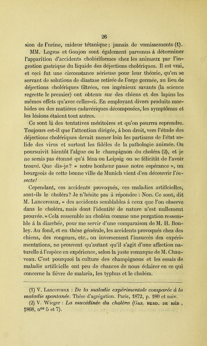 sion de l'urine, raideur tétanique; jamais de vomissements (1). MM. Legros et Goujon sont également parvenus à déterminer l'apparition d'accidents cholériformes chez les animaux par Tin- gestion gastrique du liquide des déjections cholériques. Il est vrai, et ceci fut une circonstance sérieuse pour leur théorie, qu'en se servant de solutions de diastase retirée de l'orge germée, au lieu de déjections cholériques filtrées, ces ingénieux savants (la science regrette le premier) ont obtenu sur des chiens et des lapins les mêmes effets qu'avec celles-ci. En employant divers produits mor- bides ou des matières cadavériques décomposées, les symptômes et les lésions étaient tout autres. Ce sont là des tentatives méritoires et qu'on pourrra reprendre. Toujours est-il que l'attention dirigée, à bon droit, vers l'étude des déjections cholériques devait mener loin les partisans de l'état so- lide des virus et surtout les fidèles de la pathologie animée. On poursuivit bientôt l'algue ou le champignon du choléra (2), et je ne serais pas étonné qu'à Iéna ou Leipsig on se félicitât de l'avoir trouvé. Que dis-je? « notre bonheur passe notre espérance », un bourgeois de cette bonne ville de Munich vient d'en découvrir Y in- secte! Cependant, ces accidents provoqués, ces maladies artificielles, sont-ils le choléra? Je n'hésite pas à répondre : Non. Ce sont, dit M. Lancereaux, « des accidents semblables à ceux que l'on observe dans le choléra, mais dont l'identité de nature n'est nullement prouvée. » Cela ressemble au choléra comme une purgation ressem- ble à la diarrhée, pour me servir d'une comparaison de M. H. Bou- ley. Au fond, et en thèse générale, les accidents provoqués chez des chiens, des rongeurs, etc., ou inversement l'insuccès des expéri- mentations, ne prouvent qu'autant qu'il s'agit d'une affection na- turelle à l'espèce en expérience, selon la juste remarque de M. Chau- veau. C'est pourquoi la culture des champignons et les essais de maladie artificielle ont peu de chances de nous éclairer en ce qui concerne la fièvre de malaria, les typhus et le choléra. (1) V. Lancereaux : De la maladie expérimentale comparée à la maladie spontanée. Thèse d'agrégation. Paris, 1872, p. 180 et suiv. (2) V. Wieger : La mucédinée du choléra (Gaz. hebd, de méd<, |868, nos5 et 7).