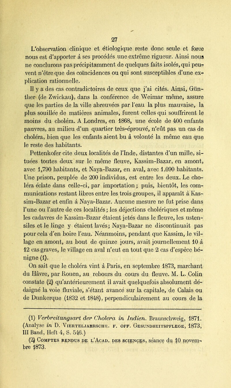L'observation clinique et étiologique reste donc seule et force nous est d'apporter à ses procédés une extrême rigueur. Ainsi nous ne conclurons pas précipitamment de quelques faits isolés, qui peur- vent n'être que des coïncidences ou qui sont susceptibles d'une ex- plication rationnelle. Il y a des cas contradictoires de ceux que j'ai cités. Ainsi, Gûn- ther (de Zwickau), dans la conférence de Weimar même, assure que les parties de la ville abreuvées par l'eau la plus mauvaise, la plus souillée de matières animales, furent celles qui souffrirent le moins du choléra. A Londres, en 1868, une école de 400 enfants pauvres, au milieu d'un quartier très-éprouvé, n'eût pas un cas de choléra, bien que les enfants aient bu à volonté la même eau que le reste des habitants. Pettenkofer cite deux localités de l'Inde, distantes d'un mille, si- tuées toutes deux sur le même fleuve, Kassim-Bazar, en amont, avec 1,790 habitants, et Naya-Bazar, en aval, avec 1,090 habitants. Une prison, peuplée de 200 individus, est entre les deux. Le cho- léra éclate dans celle-ci, par importation ; puis, bientôt, les com- munications restant libres entre les trois groupes, il apparaît à Kas- sim-Bazar et enfin à Naya-Bazar. Aucune mesure ne fut prise dans l'une ou l'autre de ces localités; les déjections cholériques et même les cadavres de Kassim-Bazar étaient jetés dans le fleuve, les usten- siles et le linge y étaient lavés ; Naya-Bazar ne discontinuait pas pour cela d'en boire l'eau. Néanmoins, pendant que Kassim, le vil- lage en amont, au bout de quinze jours, avait journellement 10 à 12 cas graves, le village en aval n'eut en tout que 2 cas d'espèce bé- nigne (1). On sait que le choléra vint à Paris, en septembre 1873, marchant du Havre, par Rouen, au rebours du cours du fleuve. M. L. Colin constate (2) qu'antérieurement il avait quelquefois absolument dé- daigné la voie fluviale, s'étant avancé sur la capitale, de Calais ou de Dunkerque (1832 et 1848), perpendiculairement au cours de la (1) Verbreitungsart der Choiera in Indien. Braunschweig, 1871. (Analyse in D. Vierteljapirschr. f. off. Gesundheitspflege, 1873, III Band, Heft 4, S. 546.) (2) Comptes rendus de l'Acad. des sciences, séance du 10 novern^ bre 1873.