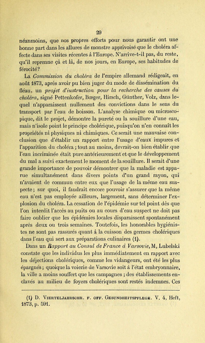 néanmoins, que nos propres efforts pour nous garantir ont une bonne part dans les allures de monstre apprivoisé que le choléra af- fecte dans ses visites récentes à l'Europe. N'arrive-t-il pas, du reste, qu'il reprenne çà et là, de nos jours, en Europe, ses habitudes de férocité? La Commission du choléra de l'empire allemand rédigeait, en août 1873, après avoir pu bien juger du mode de dissémination du fléau, un projet d'instruction pour la recherche des causes du choléra, signé Pettenkofer, Bœger, Hirsch, Gtinther, Volz, dans le- quel n'apparaissent nullement des convictions dans le sens du transport par l'eau de boisson. L'analyse chimique ou microsco- pique, dit le projet, démontre la pureté ou la souillure d'une eau, mais n'isole point le principe cholérique, puisqu'on n'en connaît les propriétés ni physiques ni chimiques. Ce serait une mauvaise con- clusion que d'établir un rapport entre l'usage d'eaux impures et l'apparition du choléra ; tout au moins, devrait-on bien établir que l'eau incriminée était pure antérieurement et que le développement du mal a suivi exactement le moment de la souillure. Il serait d'une grande importance de pouvoir démontrer que la maladie est appa- rue simultanément dans divers points d'un grand rayon, qui n'avaient de commun entre eux que l'usage de la même eau sus- pecte ; sur quoi, il faudrait encore pouvoir s'assurer que la même eau n'est pas employée ailleurs, largement, sans déterminer l'ex- plosion du choléra. La cessation de l'épidémie sur tel point dès que l'on interdit l'accès au puits ou au cours d'eau suspect ne doit pas faire oublier que les épidémies locales disparaissent spontanément après deux ou trois semaines. Toutefois, les honorables hygiénis- tes ne sont pas rassurés quant à la cuisson des germes cholériques dans l'eau qui sert aux préparations culinaires (1). Dans un Rapport au Consul de France d Varsovie, M, Lubelski constate que les individus les plus immédiatement en rapport avec les déjections cholériques, comme les vidangeurs, ont été les plus épargnés; quoique la voierie de Varsovie soit à l'état embryonnaire, la ville a moins souffert que les campagnes ; des établissements en- clavés au milieu de foyers cholériques sont restés indemnes. Ces (1) D. VlERTEL JAHRSGHR. F. OFF. GeSUNDHEITSPFLEGE. V. 4, Heft, 1873, p. 591.