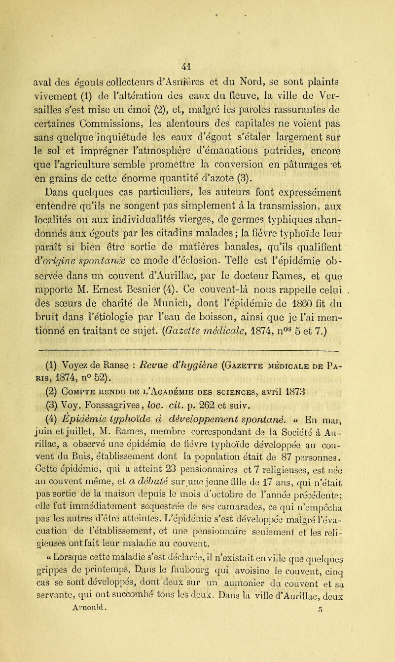 aval des égouts collecteurs d'Asnières et du Nord, se sont plaints vivement (1) de l'altération des eaux du fleuve, la ville de Ver- sailles s'est mise en émoi (2), et, malgré les paroles rassurantes de certaines Commissions, les alentours des capitales ne voient pas sans quelque inquiétude les eaux d'égout s'étaler largement sur le sol et imprégner l'atmosphère d'émanations putrides, encore que l'agriculture semble promettre la conversion en pâturages -et en grains de cette énorme quantité d'azote (3). Dans quelques cas particuliers, les auteurs font expressément entendre qu'ils ne songent pas simplement à la transmission, aux localités ou aux individualités vierges, de germes typhiques aban- donnés aux égouts par les citadins malades ; la fièvre typhoïde leur paraît si bien être sortie de matières banales, qu'ils qualifient d'origine spontanée ce mode d'éclosion. Telle est l'épidémie ob- servée dans un couvent d'Aurillac, par le docteur Rames, et que rapporte M. Ernest Besnier (4). Ce couvent-là nous rappelle celui des sœurs de charité de Munich, dont l'épidémie de 1860 fit du bruit dans l'étiologie par l'eau de boisson, ainsi que je l'ai men- tionné en traitant ce sujet. (Gazette médicale, 1874, nos 5 et 7.) (1) Voyez de Ranse : Revue d'hygiène (Gazette médicale de Pa- ris, 1874, n° 52). (2) Compte rendu de l'Académie des sciences, avril 1873 (3) Voy. Fonssagrives, loc. cit. p. 262 et suiv. (4) Epidémie typhoïde d développement spontané. « En mai, juin et juillet, M. Rames, membre correspondant de la Société à Au- rillac, a observé une épidémie, de fièvre typhoïde développée au cou- vent du Buis, établissement dont la population était de 87 personnes. Cette épidémie, qui a atteint 23 pensionnaires et 7 religieuses, est née au couvent même, et a débuté sur une jeune fille de 17 ans, qui n'était pas sortie de la maison depuis le mois d'octobre de l'année précédente; elle fut immédiatement séquestrée de ses camarades, ce qui n'empêcha pas les autres d'être atteintes. L'épidémie s'est développée malgré l'éva- cuation de l'établissement, et une pensionnaire seulement et les reli- gieuses ont fait leur maladie au couvent. « Lorsque cette maladie s'est déclarée, il n'existait en ville que quelques grippes de printemps. Dans le faubourg qui avoisine le couvent, cinq cas se sont développés, dont deux sur un aumônier du couvent et sa servante, qui ont succombé tous les deux. Dan3 la ville d'Aurillac, deux Avnould. 5